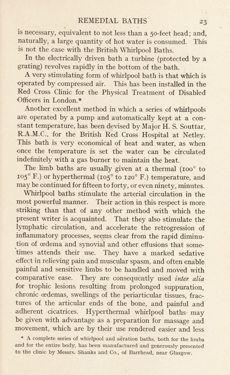 is necessary, equivalent to not less than a 50-feet head; and, naturally, a large quantity of hot water is consumed. This is not the case with the British Whirlpool Baths. In the electrically driven bath a turbine (protected by a grating) revolves rapidly in the bottom of the bath. A very stimulating form of whirlpool bath is that which is operated by compressed air. This has been installed in the Red Cross Clinic for the Physical Treatment of Disabled Officers in London.* Another excellent method in which a series of whirlpools are operated by a pump and automatically kept at a con¬ stant temperature, has been devised by Major H. S. Souttar, R.A.M.C., for the British Red Cross Hospital at Netley. This bath is very economical of heat and water, as when once the temperature is set the water can be circulated indefinitely with a gas burner to maintain the heat. The limb baths are usually given at a thermal (ioo° to 105° F.) or hyperthermal (105° to 120° F.) temperature, and may be continued for fifteen to forty, or even ninety, minutes. Whirlpool baths stimulate the arterial circulation in the most powerful manner. Their action in this respect is more striking than that of any other method with which the present writer is acquainted. That they also stimulate the lymphatic circulation, and accelerate the retrogression of inflammatory processes, seems clear from the rapid diminu¬ tion of oedema and synovial and other effusions that some¬ times attends their use. They have a marked sedative effect in relieving pain and muscular spasm, and often enable painful and sensitive limbs to be handled and moved with comparative ease. They are consequently used inter alia for trophic lesions resulting from prolonged suppuration, chronic oedemas, swellings of the periarticular tissues, frac¬ tures of the articular ends of the bone, and painful and adherent cicatrices. Hyperthermal whirlpool baths- may be given with advantage as a preparation for massage and movement, which are by their use rendered easier and less * A complete series of whirlpool and aeration baths, both for the limbs and for the entire body, has been manufactured and generously presented to the clinic by Messrs. Shanks and Co., of Barrhead, near Glasgow.