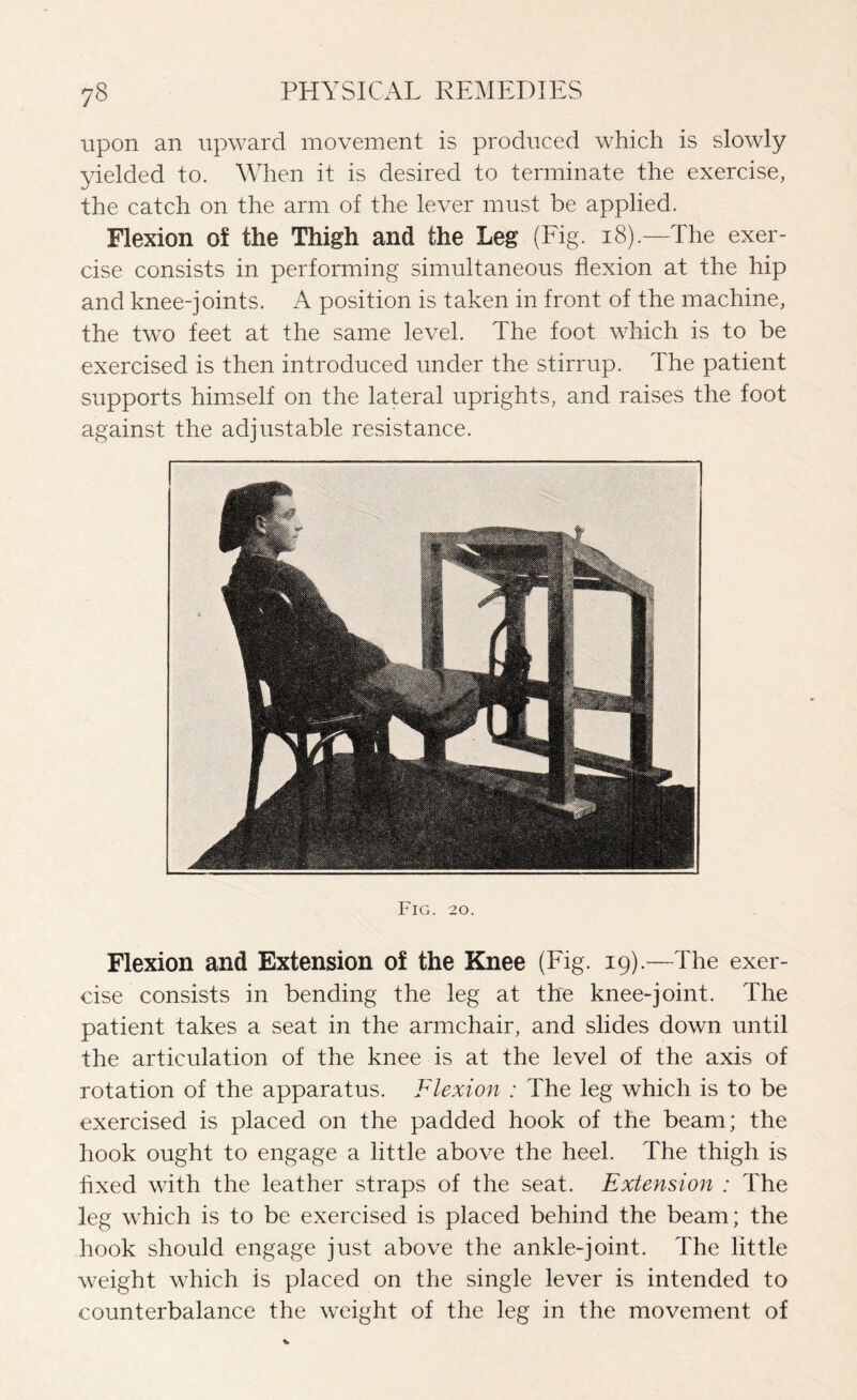 upon an upward movement is produced which is slowly yielded to. When it is desired to terminate the exercise, the catch on the arm of the lever must be applied. Flexion of the Thigh and the Leg (Fig. 18).—The exer¬ cise consists in performing simultaneous flexion at the hip and knee-joints. A position is taken in front of the machine, the two feet at the same level. The foot which is to be exercised is then introduced under the stirrup. The patient supports himself on the lateral uprights, and raises the foot against the adjustable resistance. Fig. 20. Flexion and Extension of the Knee (Fig. 19).—The exer¬ cise consists in bending the leg at the knee-joint. The patient takes a seat in the armchair, and slides down until the articulation of the knee is at the level of the axis of rotation of the apparatus. Flexion : The leg which is to be exercised is placed on the padded hook of the beam; the hook ought to engage a little above the heel. The thigh is fixed with the leather straps of the seat. Extension : The leg which is to be exercised is placed behind the beam; the hook should engage just above the ankle-joint. The little weight which is placed on the single lever is intended to counterbalance the weight of the leg in the movement of