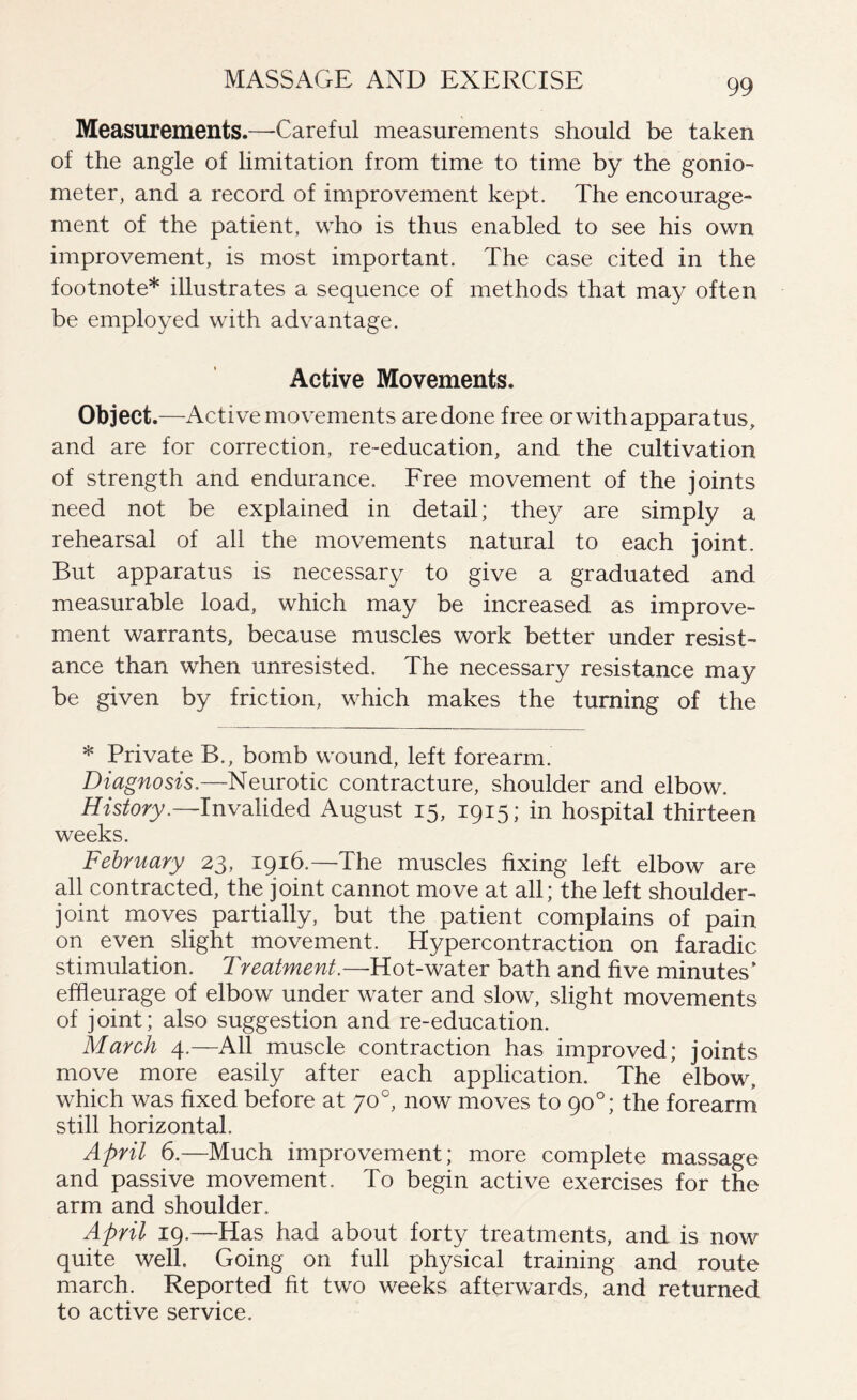 Measurements.—Careful measurements should be taken of the angle of limitation from time to time by the gonio¬ meter, and a record of improvement kept. The encourage¬ ment of the patient, who is thus enabled to see his own improvement, is most important. The case cited in the footnote* illustrates a sequence of methods that may often be employed with advantage. Active Movements. Object.—Active movements are done free or with apparatus, and are for correction, re-education, and the cultivation of strength and endurance. Free movement of the joints need not be explained in detail; they are simply a rehearsal of all the movements natural to each joint. But apparatus is necessary to give a graduated and measurable load, which may be increased as improve¬ ment warrants, because muscles work better under resist¬ ance than when unresisted. The necessary resistance may be given by friction, which makes the turning of the * Private B., bomb wound, left forearm. Diagnosis.—Neurotic contracture, shoulder and elbow. History.—-Invalided August 15, 1915; in hospital thirteen weeks. February 23, 1916.—‘The muscles fixing left elbow are all contracted, the joint cannot move at all; the left shoulder- joint moves partially, but the patient complains of pain on even slight movement. Hypercontraction on faradic stimulation. Treatment.—Hot-water bath and five minutes’ efheurage of elbow under water and slow, slight movements of joint; also suggestion and re-education. March 4.—All muscle contraction has improved; joints move more easily after each application. The * elbow, which was fixed before at 70°, now moves to 90°; the forearm still horizontal. April 6.—Much improvement; more complete massage and passive movement. To begin active exercises for the arm and shoulder. April 19.—Has had about forty treatments, and is now quite well. Going on full physical training and route march. Reported fit two weeks afterwards, and returned to active service.