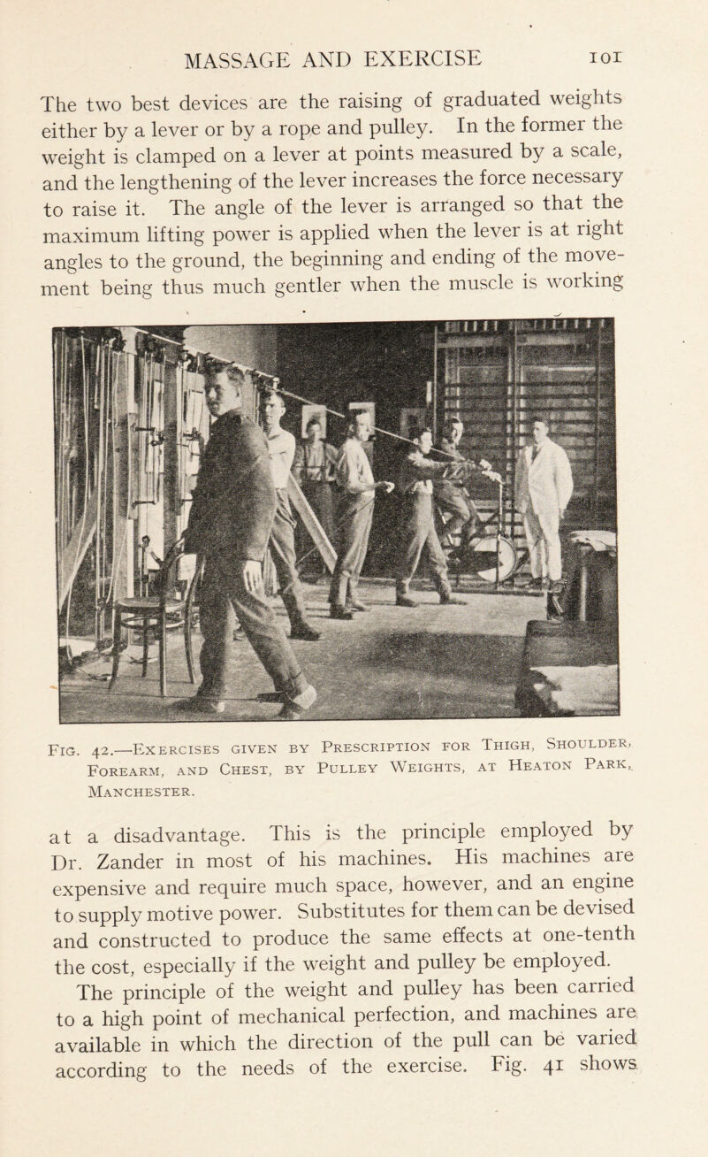 The two best devices are the raising of graduated weights either by a lever or by a rope and pulley. In the former the weight is clamped on a lever at points measured by a scale, and the lengthening of the lever increases the force necessary to raise it. The angle of the lever is arranged so that the maximum lifting power is applied when the lever is at right angles to the ground, the beginning and ending of the move¬ ment being thus much gentler when the muscle is woiking Fig. 42.—Exercises given by Prescription for Thigh, Shoulder, Forearm, and Chest, by Pulley Weights, at Heaton Park, Manchester. at a disadvantage. This is the principle employed by Dr. Zander in most of his machines. His machines are expensive and require much space, however, and an engine to supply motive power. Substitutes for them can be devised and constructed to produce the same effects at one-tenth the cost, especially if the weight and pulley be employed. The principle of the weight and pulley has been carried to a high point of mechanical perfection, and machines are available in which the direction of the pull can be vaiicd according to the needs of the exercise. Fig. 41 shows