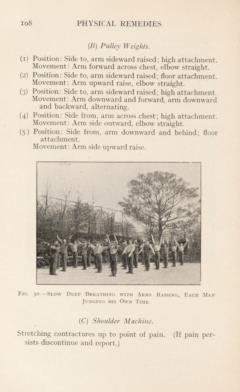 (B) Pulley Weights. (1) Position: Side to, arm sideward raised; high attachment. Movement: Arm forward across chest, elbow straight. (2) Position: Side to, arm sideward raised; floor attachment. Movement: Arm upward raise, elbow straight. (3) Position: Side to, arm sideward raised; high attachment. Movement: Arm downward and forward, arm downward and backward, alternating. (4) Position: Side from, arm across chest; high attachment. Movement: Arm side outward, elbow straight. (5) Position: Side from, arm downward and behind; floor attachment. Movement: Arm side upward raise. Fig. 50.—Slow Deep Breathing with Arms Raising, Each Main Judging his Own Time. (C) Shoulder Machine. * Stretching contractures up to point of pain. (If pain per¬ sists discontinue and report.)