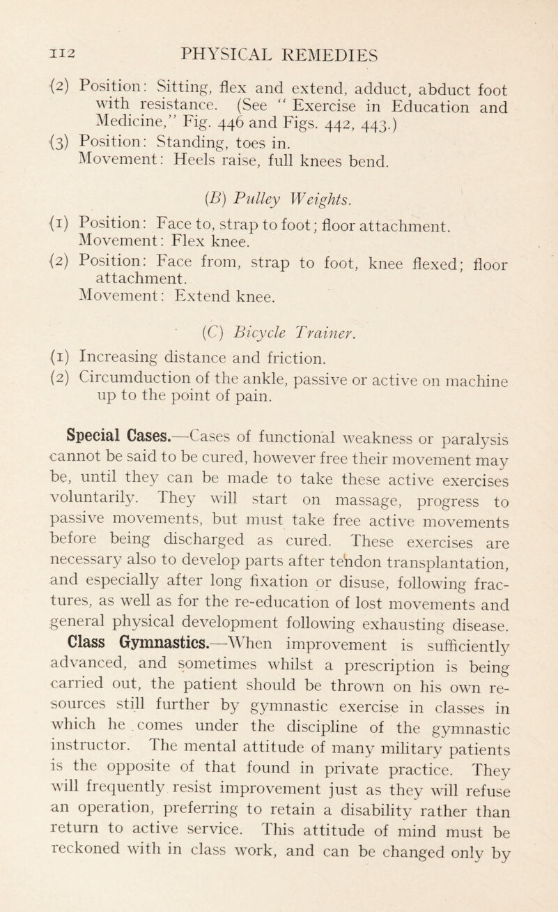 (2) Position: Sitting, flex and extend, adduct, abduct foot with resistance. (See “ Exercise in Education and Medicine, ” Fig. 446 and Figs. 442, 443.) (3) Position: Standing, toes in. Movement: Heels raise, full knees bend. (B) Pulley Weights. (1) Position: Face to, strap to foot; floor attachment. Movement: Flex knee. (2) Position: Face from, strap to foot, knee flexed; floor attachment. Movement: Extend knee. (C) Bicycle Trainer. (1) Increasing distance and friction. (2) Circumduction of the ankle, passive or active on machine up to the point of pain. Special Cases.—Cases of functional weakness or paralysis cannot be said to be cured, however free their movement may be, until they can be made to take these active exercises voluntarily. They will start on massage, progress to passive movements, but must take free active movements before being discharged as cured. These exercises are necessary also to develop parts after tendon transplantation, and especially after long fixation or disuse, following frac¬ tures, as well as for the re-education of lost movements and general physical development following exhausting disease. Class Gymnastics—When improvement is sufficiently advanced, and sometimes whilst a prescription is being carried out, the patient should be thrown on his own re¬ sources still further by gymnastic exercise in classes in which he comes under the discipline of the gymnastic instructor. Ihe mental attitude of many military patients is the opposite of that found in private practice. They will frequently resist improvement just as they will refuse an operation, preferring to retain a disability rather than return to active service. This attitude of mind must be reckoned with in class wTork, and can be changed only by