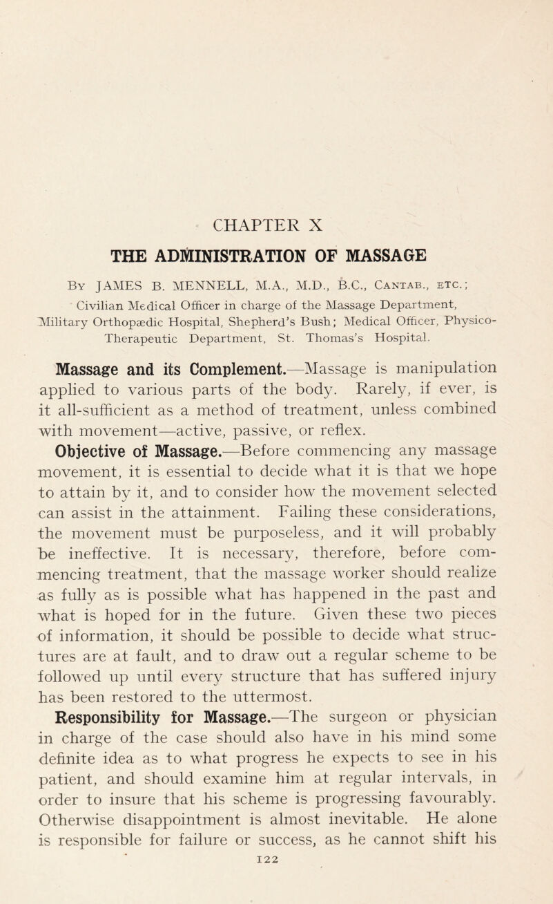 CHAPTER X THE ADMINISTRATION OF MASSAGE By JAMES B. MENNELL, M.A., M.D., B.C., Cantab., etc.; Civilian Medical Officer in charge of the Massage Department, Military Orthopaedic Hospital, Shepherd’s Bush; Medical Officer, Physico- Therapeutic Department, St. Thomas’s Hospital. Massage and its Complement.—Massage is manipulation applied to various parts of the body. Rarely, if ever, is it all-sufficient as a method of treatment, unless combined with movement—active, passive, or reflex. Objective of Massage.—Before commencing any massage movement, it is essential to decide what it is that we hope to attain by it, and to consider how the movement selected can assist in the attainment. Failing these considerations, the movement must be purposeless, and it will probably be ineffective. It is necessary, therefore, before com¬ mencing treatment, that the massage worker should realize as fully as is possible what has happened in the past and what is hoped for in the future. Given these two pieces of information, it should be possible to decide what struc¬ tures are at fault, and to draw out a regular scheme to be followed up until every structure that has suffered injury has been restored to the uttermost. Responsibility for Massage.—The surgeon or physician in charge of the case should also have in his mind some definite idea as to what progress he expects to see in his patient, and should examine him at regular intervals, in order to insure that his scheme is progressing favourably. Otherwise disappointment is almost inevitable. He alone is responsible for failure or success, as he cannot shift his