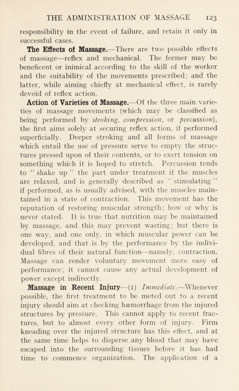 responsibility in the event of failure, and retain it only in successful cases. The Effects of Massage.—There are two possible effects of massage—reflex and mechanical. The former may be beneficent or inimical according to the skill of the worker and the suitability of the movements prescribed; and the latter, while aiming chiefly at mechanical effect, is rarely devoid of reflex action. Action of Varieties of Massage.—Of the three main varie¬ ties of massage movements (which may be classified as being performed by stroking, compression, or percussion), the first aims solely at securing reflex action, if performed superficially. Deeper stroking and all forms of massage which entail the use of pressure serve to empty the struc¬ tures pressed upon of their contents, or to exert tension on something which it is hoped to stretch. Percussion tends to “ shake up ” the part under treatment if the muscles are relaxed, and is generally described as “ stimulating ” if performed, as is usually advised, with the muscles main¬ tained in a state of contraction. This movement has the reputation of restoring muscular strength; how or why is never stated. It is true that nutrition may be maintained by massage, and this may prevent wasting; but there is one way, and one only, in which muscular power can be developed, and that is by the performance by the indivi¬ dual fibres of their natural function—namely, contraction. Massage can render voluntary movement more easy of performance; it cannot cause any actual development of power except indirectly. Massage in Recent Injury—(1) Immediate.—Whenever possible, the first treatment to be meted out to a recent injury should aim at checking haemorrhage from the injured structures by pressure. This cannot apply to recent frac¬ tures, but to almost every other form of injury. Firm kneading over the injured structure has this effect, and at the same time helps to disperse any blood that may have escaped into the surrounding tissues before it has had time to commence organization. The application of a