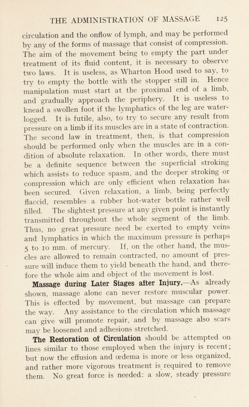 circulation and the onflow of lymph, and may be performed by any of the forms of massage that consist of compression. The aim of the movement being to empty the part under treatment of its fluid content, it is necessary to observe two laws. It is useless, as Wharton Hood used to say, to try to empty the bottle with the stopper still in. Hence manipulation must start at the proximal end of a limb, and gradually approach the periphery. It is useless to knead a swollen foot if the lymphatics of the leg are water¬ logged. It is futile, also, to try to secure any result from pressure on a limb if its muscles are in a state of contraction. The second law in treatment, then, is that compression should be performed only when the muscles are in a con¬ dition of absolute relaxation. In other words, there must be a definite sequence between the superficial stroking which assists to reduce spasm, and the deepei stroking or compression which are only efficient when relaxation has been secured. Given relaxation, a limb, being perfectly flaccid, resembles a rubber hot-water bottle rather well filled. The slightest pressure at any given point is instantly transmitted throughout the whole segment of the limb. Thus, no great pressure need be exerted to empty veins and lymphatics in which the maximum pressure is perhaps 5 to 10 mm. of mercury. If, on the other hand, the mus¬ cles are allowed to remain contracted, no amount of pres¬ sure will induce them to yield beneath the hand, and theie- fore the whole aim and object of the movement is lost. Massage during Later Stages after Injury.—As already shown, massage alone can never restore muscular power. This is effected by movement, but massage can prepare the way. Any assistance to the circulation which massage can give will promote repair, and by massage also scars may be loosened and adhesions stretched. The Restoration of Circulation should be attempted on lines similar to those employed when the injury is recent; but now the effusion and oedema is more or less organized, and rather more vigorous treatment is required to remove them. No great force is needed: a slow, steady pressure