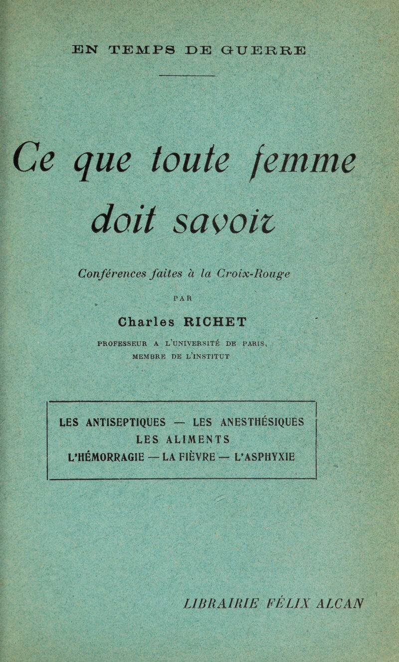 Ce que toute femme doit savoii Conférences faites à la Croix-Rouge PAR Charles RICHET PROFESSEUR A L’UNIVERSITÉ DE PARIS, MEMBRE DE L’iNSTITUT LES ANTISEPTIQUES — LES ANESTHÉSIQUES LES ALIMENTS L’HÉMORRAGIE — LA FIÈVRE —! L’ASPHYXIE LIBRAIRIE FÉLIX ALCAN