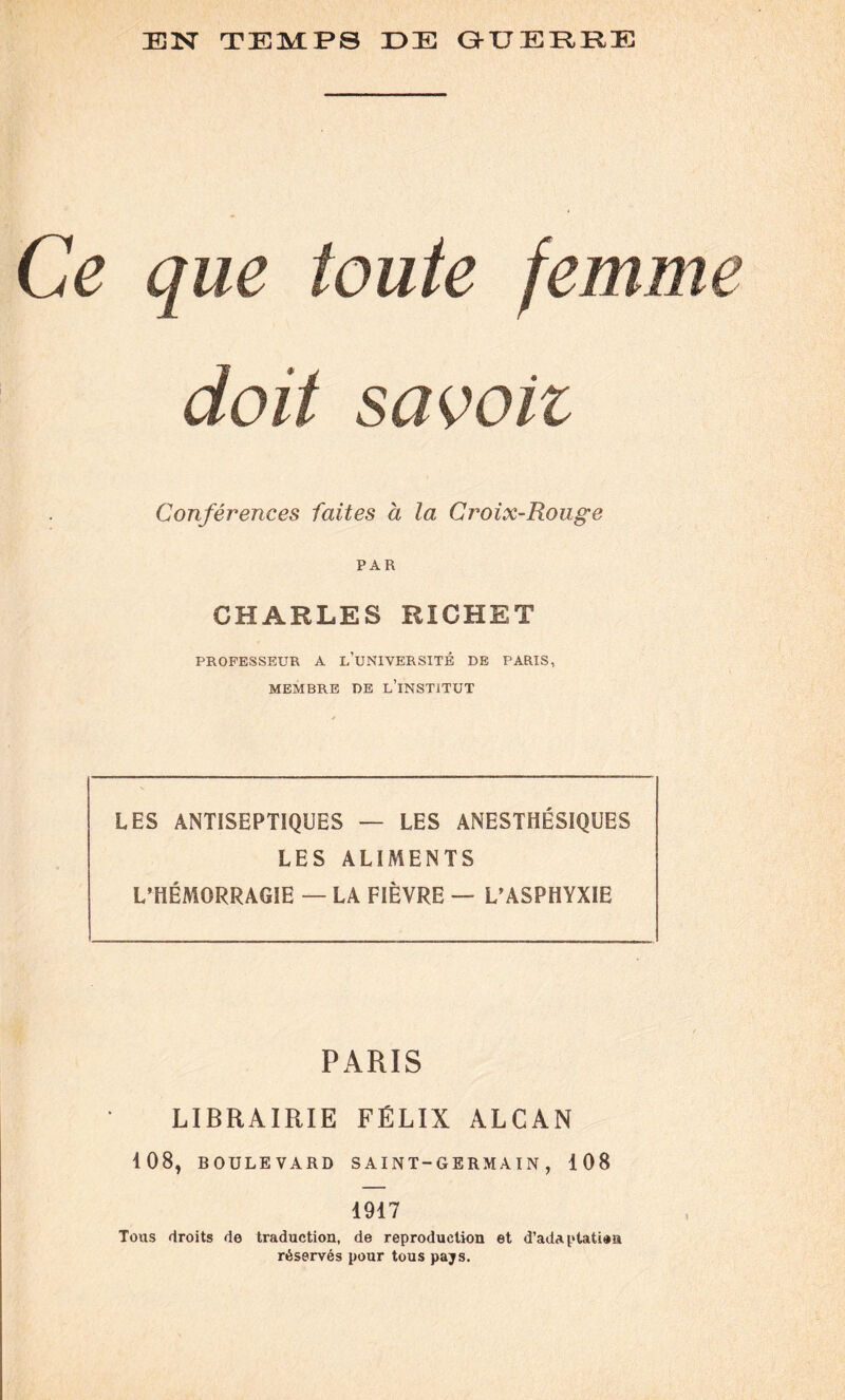 Ce que toute femme doit sa voit Conférences faites à la Croix-Rouge PAR CHARLES RICHET PROFESSEUR A L’UNIVERSITÉ DE PARIS, MEMBRE DE L’iNSTiTUT LES ANTISEPTIQUES — LES ANESTHÉSIQUES LES ALIMENTS L’HÉMORRAGIE — LA FIÈVRE — L’ASPHYXIE PARIS LIBRAIRIE FÉLIX ALCAN 108, BOULEVARD S AIN T-G ERM A I N , 108 1917 Tous droits de traduction, de reproduction et d’adaptatioa réservés pour tous pays.