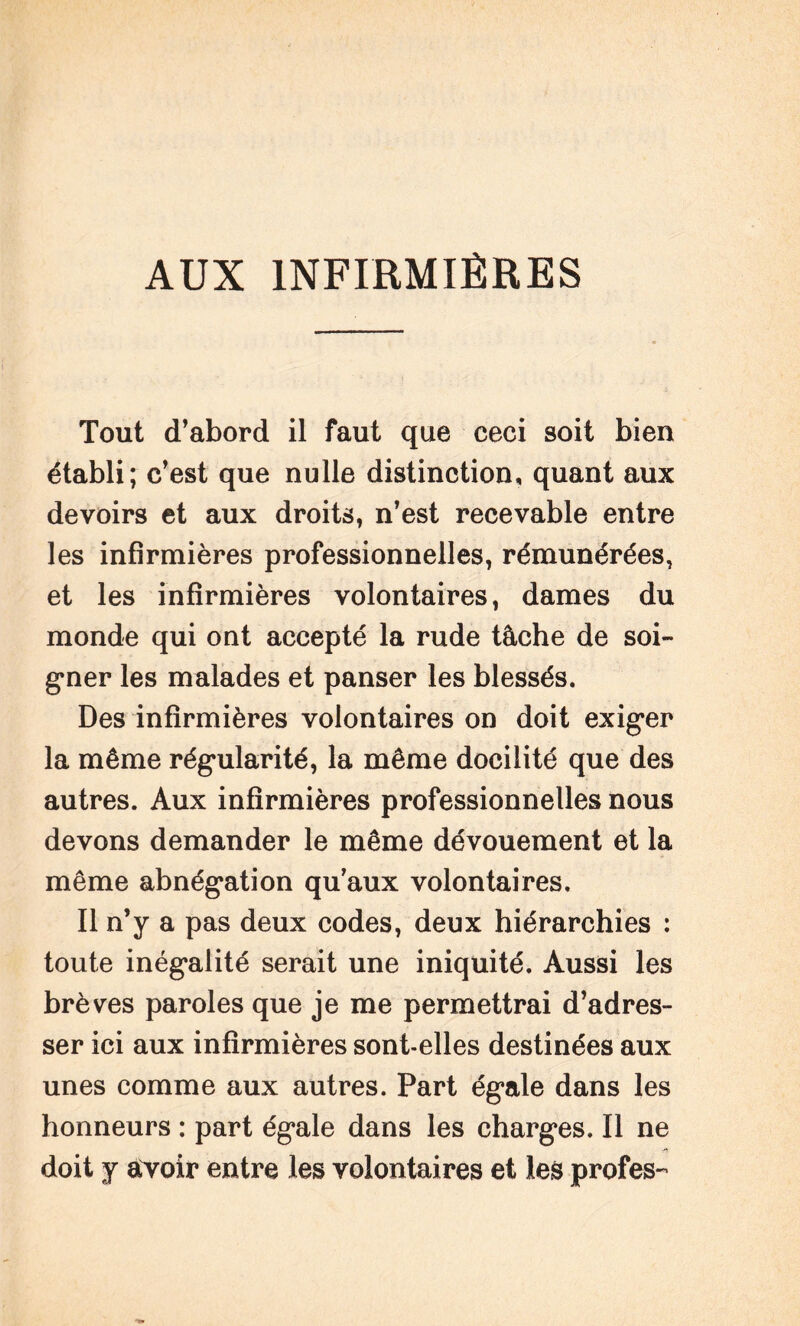 AUX INFIRMIÈRES Tout d’abord il faut que ceci soit bien établi; c’est que nulle distinction, quant aux devoirs et aux droits, n’est recevable entre les infirmières professionnelles, rémunérées, et les infirmières volontaires, dames du monde qui ont accepté la rude tâche de soi¬ gner les malades et panser les blessés. Des infirmières volontaires on doit exiger la même régularité, la même docilité que des autres. Aux infirmières professionnelles nous devons demander le même dévouement et la même abnégation qu’aux volontaires. Il n’y a pas deux codes, deux hiérarchies : toute inégalité serait une iniquité. Aussi les brèves paroles que je me permettrai d’adres¬ ser ici aux infirmières sont-elles destinées aux unes comme aux autres. Part égale dans les honneurs : part égale dans les charges. Il ne doit y avoir entre les volontaires et les profes-