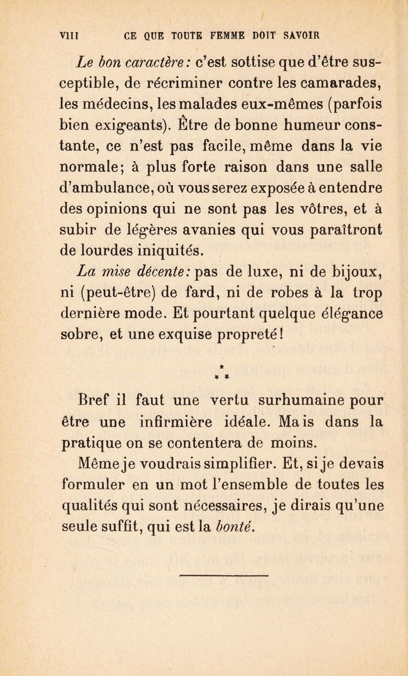 Le bon caractère: c’est sottise que d’être sus¬ ceptible, de récriminer contre les camarades, les médecins, les malades eux-mêmes (parfois bien exigeants). Etre de bonne humeur cons¬ tante, ce n’est pas facile, même dans la vie normale; à plus forte raison dans une salle d’ambulance, où vous serez exposée à entendre des opinions qui ne sont pas les vôtres, et à subir de légères avanies qui vous paraîtront de lourdes iniquités. La mise décente: pas de luxe, ni de bijoux, ni (peut-être) de fard, ni de robes à la trop dernière mode. Et pourtant quelque élégance sobre, et une exquise propreté! Bref il faut une vertu surhumaine pour être une infirmière idéale. Mais dans la pratique on se contentera de moins. Même je voudrais simplifier. Et, si je devais formuler en un mot l’ensemble de toutes les qualités qui sont nécessaires, je dirais qu’une seule suffit, qui est la bonté.