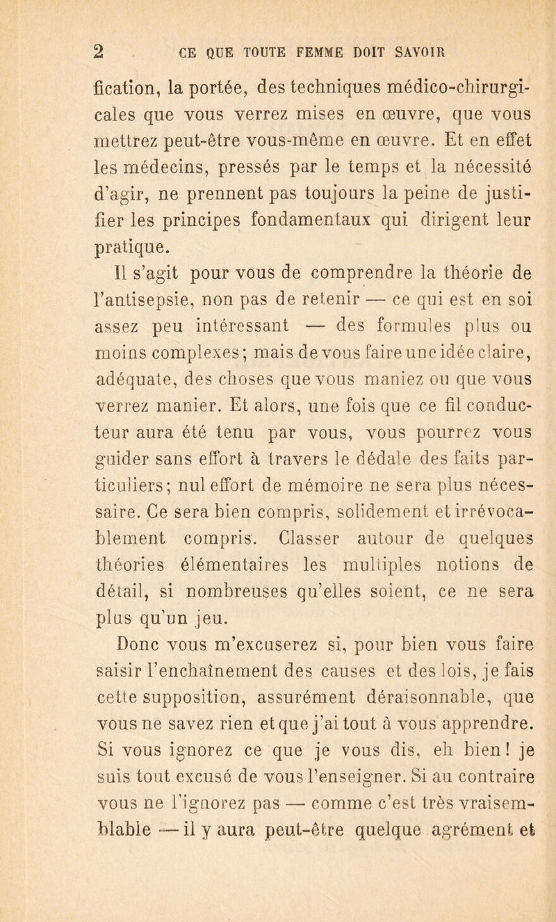 fication, la portée, des techniques médico-chirurgi¬ cales que vous verrez mises en œuvre, que vous mettrez peut-être vous-même en œuvre. Et en effet les médecins, pressés par le temps et la nécessité d’agir, ne prennent pas toujours la peine de justi¬ fier les principes fondamentaux qui dirigent leur pratique. Il s’agit pour vous de comprendre la théorie de l’antisepsie, non pas de retenir — ce qui est en soi assez peu intéressant — des formules plus ou moins complexes; mais de vous faire une idée claire, adéquate, des choses que vous maniez ou que vous verrez manier. Et alors, une fois que ce fil conduc¬ teur aura été tenu par vous, vous pourrez vous guider sans effort à travers le dédale des faits par¬ ticuliers; nul effort de mémoire ne sera plus néces¬ saire. Ce sera bien compris, solidement et irrévoca¬ blement compris. Classer autour de quelques théories élémentaires les multiples notions de détail, si nombreuses qu’elles soient, ce ne sera plus qu’un jeu. Donc vous m’excuserez si, pour bien vous faire saisir l’enchaînement des causes et des lois, je fais cette supposition, assurément déraisonnable, que vous ne savez rien et que j’ai tout à vous apprendre. Si vous ignorez ce que je vous dis, eh bien! je suis tout excusé de vous l’enseigner. Si au contraire vous ne l’ignorez pas — comme c’est très vraisem¬ blable — il y aura peut-être quelque agrément et