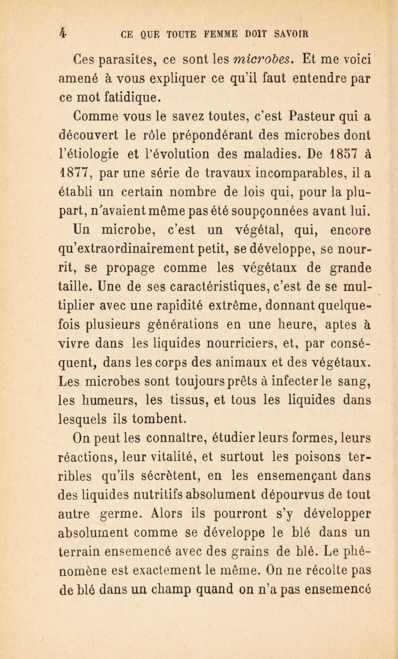 Ces parasites, ce sont les microbes. Et me voici amené à vous expliquer ce qu’il faut entendre par ce mot fatidique. Comme vous le savez toutes, c’est Pasteur qui a découvert le rôle prépondérant des microbes dont l’étiologie et l’évolution des maladies. De 1857 à 4877, par une série de travaux incomparables, il a établi un certain nombre de lois qui, pour la plu¬ part, n'avaient même pas été soupçonnées avant lui. Un microbe, c’est un végétal, qui, encore qu’extraordinairement petit, se développe, se nour¬ rit, se propage comme les végétaux de grande taille. Une de ses caractéristiques, c’est de se mul¬ tiplier avec une rapidité extrême, donnant quelque¬ fois plusieurs générations en une heure, aptes à vivre dans les liquides nourriciers, et, par consé¬ quent, dans les corps des animaux et des végétaux. Les microbes sont toujours prêts à infecter le sang, les humeurs, les tissus, et tous les liquides dans lesquels ils tombent. On peut les connaître, étudier leurs formes, leurs réactions, leur vitalité, et surtout les poisons ter¬ ribles qu’ils sécrètent, en les ensemençant dans des liquides nutritifs absolument dépourvus de tout autre germe. Alors ils pourront s’y développer absolument comme se développe le blé dans un terrain ensemencé avec des grains de blé. Le phé¬ nomène est exactement le même. On ne récolte pas de blé dans un champ quand on n’a pas ensemencé