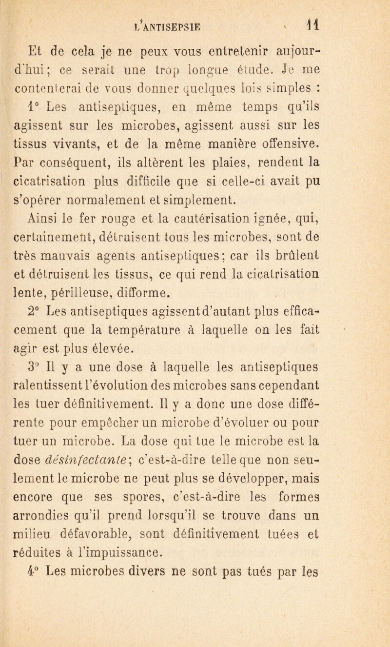 Et de cela je ne peux vous entretenir aujour¬ d'hui; ce serait une trop longue étude. Je me contenterai de vous donner quelques lois simples : 1° Les antiseptiques, en même temps qu’ils agissent sur les microbes, agissent aussi sur les tissus vivants, et de la même manière offensive. Par conséquent, ils altèrent les plaies, rendent la cicatrisation plus difficile que si celle-ci avait pu s’opérer normalement et simplement. Ainsi le fer rouge et la cautérisation ignée, qui, certainement, détruisent tous les microbes, sont de très mauvais agents antiseptiques; car ils brûlent et détruisent les tissus, ce qui rend la cicatrisation lente, périlleuse, difforme. 2° Les antiseptiques agissent d’autant plus effica¬ cement que la température à laquelle on les fait agir est plus élevée. 3° Il y a une dose à laquelle les antiseptiques ralentissent l’évolution des microbes sans cependant les tuer définitivement. Il y a donc une dose diffé¬ rente pour empêcher un microbe d’évoluer ou pour tuer un microbe. La dose qui tue le microbe est la dose désinfectante ; c’est-à-dire telle que non seu¬ lement le microbe ne peut plus se développer, mais encore que ses spores, c’est-à-dire les formes arrondies qu’il prend lorsqu’il se trouve dans un milieu défavorable, sont définitivement tuées et réduites à l’impuissance. 4° Les microbes divers ne sont pas tués par les