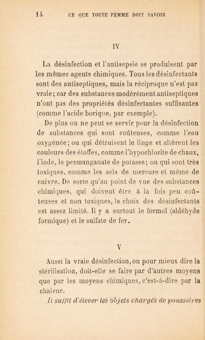 IV La désinfection et l’antisepsie se produisent par les mêmes agents chimiques. Tous les désinfectants sont des antiseptiques, mais la réciproque n’est pas vraie; car des substances modérément antiseptiques n’ont pas des propriétés désinfectantes suffisantes (comme l’acide borique, par exemple). De plus on ne peut se servir pour la désinfection de substances qui sont coûteuses, comme l’eau oxygénée; ou qui détruisent le linge et altèrent les couleurs des étoffes, comme l’hypochlorite de chaux, l’iode, le permanganate de potasse; ou qui sont très toxiques, comme les sels de mercure et même de cuivre. De sorte qu’au point de vue des substances chimiques, qui doivent être à la fois peu coû¬ teuses et non toxiques, le choix des désinfectants est assez limité. 11 y a surtout le formol (aldéhyde formique) et le sulfate de fer. V Aussi la vraie désinfection, ou pour mieux dire la stérilisation, doit-elle se faire par d’autres moyens que par les moyens chimiques, c’est-à-dire par la chaleur. Il suffit d'élever les objets chargés de poussières