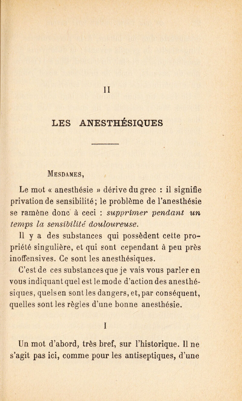 II LES ANESTHÉSIQUES Mesdames, Le mot « anesthésie » dérive du grec : il signifie privation de sensibilité; le problème de l’anesthésie se ramène donc à ceci : supprimer pendant un temps la sensibilité douloureuse. Il y a des substances qui possèdent cette pro¬ priété singulière, et qui sont cependant à peu près inoffensives. Ce sont les anesthésiques. C’est de ces substances que je vais vous parler en vous indiquant quel est le mode d’action des anesthé¬ siques, quelsen sont les dangers, et, par conséquent, quelles sont les règles d’une bonne anesthésie. I Un mot d’abord, très bref, sur l’historique. Il ne s’agit pas ici, comme pour les antiseptiques, d’une