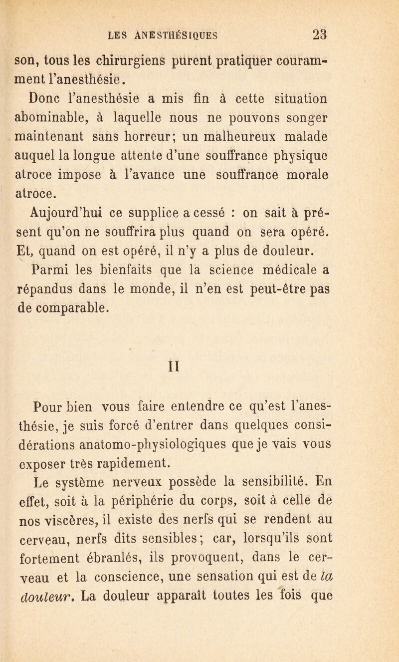 son, tous les chirurgiens purent pratiquer couram¬ ment Fanesthésie. Donc Fanesthésie a mis fin à cette situation abominable, à laquelle nous ne pouvons songer maintenant sans horreur; un malheureux malade auquel la longue attente d’une souffrance physique atroce impose à l’avance une souffrance morale atroce. Aujourd’hui ce supplice a cessé : on sait à pré¬ sent qu’on ne souffrira plus quand on sera opéré. Et, quand on est opéré, il n’y a plus de douleur. Parmi les bienfaits que la science médicale a répandus dans le monde, il n’en est peut-être pas de comparable. Il Pour bien vous faire entendre ce qu’est Fanes¬ thésie, je suis forcé d’entrer dans quelques consi¬ dérations anatomo-physiologiques que je vais vous exposer très rapidement. Le système nerveux possède la sensibilité. En effet, soit à la périphérie du corps, soit à celle de nos viscères, il existe des nerfs qui se rendent au cerveau, nerfs dits sensibles; car, lorsqu’ils sont fortement ébranlés, ils provoquent, dans le cer¬ veau et la conscience, une sensation qui est de la douleur. La douleur apparaît toutes les fois que