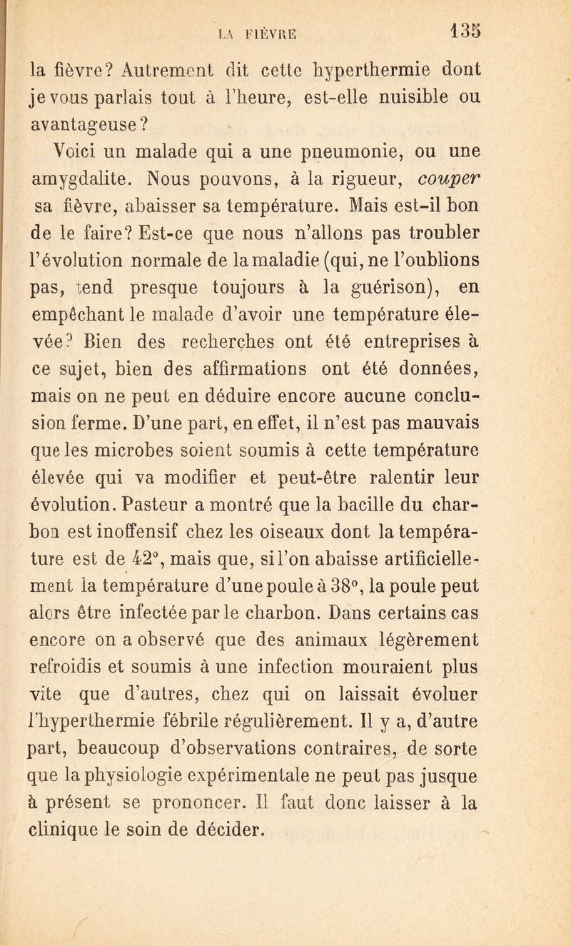 la fièvre? Autrement dit cette hyperthermie dont je vous parlais tout à l’heure, est-elle nuisible ou avantageuse ? Voici un malade qui a une pneumonie, ou une amygdalite. Nous pouvons, à la rigueur, couper sa fièvre, abaisser sa température. Mais est-il bon de le faire? Est-ce que nous n’allons pas troubler l’évolution normale de la maladie (qui, ne l’oublions pas, tend presque toujours à la guérison), en empêchant le malade d’avoir une température éle¬ vée0 Bien des recherches ont été entreprises à ce sujet, bien des affirmations ont été données, mais on ne peut en déduire encore aucune conclu¬ sion ferme. D’une part, en effet, il n’est pas mauvais que les microbes soient soumis à cette température élevée qui va modifier et peut-être ralentir leur évolution. Pasteur a montré que la bacille du char¬ bon est inoffensif chez les oiseaux dont la tempéra¬ ture est de 42°, mais que, si l’on abaisse artificielle¬ ment la température d’une poule à 38°, la poule peut alors être infectée par le charbon. Dans certains cas encore on a observé que des animaux légèrement refroidis et soumis à une infection mouraient plus vite que d’autres, chez qui on laissait évoluer l'hyperthermie fébrile régulièrement. Il y a, d’autre part, beaucoup d’observations contraires, de sorte que la physiologie expérimentale ne peut pas jusque à présent se prononcer. Il faut donc laisser à la clinique le soin de décider.