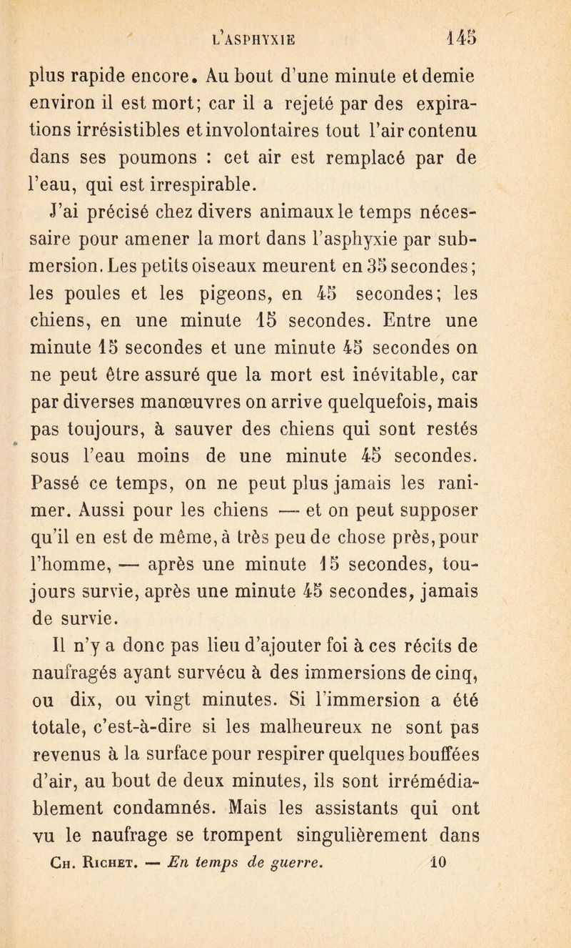 plus rapide encore. Au bout d’une minute et demie environ il est mort; car il a rejeté par des expira¬ tions irrésistibles et involontaires tout l’air contenu dans ses poumons : cet air est remplacé par de l’eau, qui est irrespirable. J’ai précisé chez divers animaux le temps néces¬ saire pour amener la mort dans l’asphyxie par sub¬ mersion. Les petits oiseaux meurent en 35 secondes ; les poules et les pigeons, en 45 secondes; les chiens, en une minute 15 secondes. Entre une minute 15 secondes et une minute 45 secondes on ne peut être assuré que la mort est inévitable, car par diverses manœuvres on arrive quelquefois, mais pas toujours, à sauver des chiens qui sont restés sous l’eau moins de une minute 45 secondes. Passé ce temps, on ne peut plus jamais les rani¬ mer. Aussi pour les chiens — et on peut supposer qu’il en est de même, à très peu de chose près, pour l’homme, — après une minute 15 secondes, tou¬ jours survie, après une minute 45 secondes, jamais de survie. Il n’y a donc pas lieu d’ajouter foi à ces récits de naufragés ayant survécu à des immersions de cinq, ou dix, ou vingt minutes. Si l’immersion a été totale, c’est-à-dire si les malheureux ne sont pas revenus à la surface pour respirer quelques bouffées d’air, au bout de deux minutes, ils sont irrémédia¬ blement condamnés. Mais les assistants qui ont vu le naufrage se trompent singulièrement dans Ch. Richet. — En temps de guerre. 10
