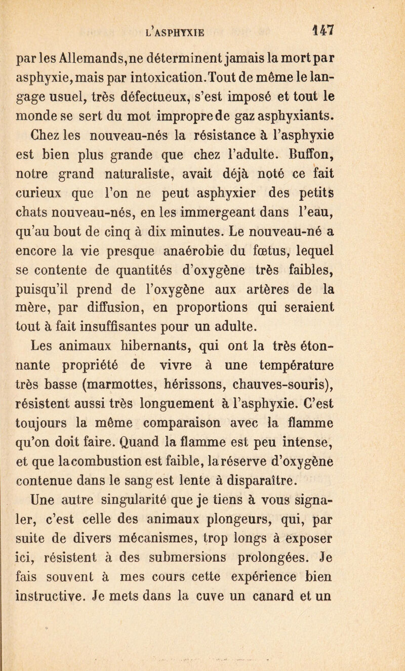 par les Allemands,ne déterminent jamais la mort par asphyxie, mais par intoxication.Tout de même le lan¬ gage usuel, très défectueux, s’est imposé et tout le monde se sert du mot impropre de gaz asphyxiants. Chez les nouveau-nés la résistance à l’asphyxie est bien plus grande que chez l’adulte. Buffon, notre grand naturaliste, avait déjà noté ce fait curieux que l’on ne peut asphyxier des petits chats nouveau-nés, en les immergeant dans l’eau, qu’au bout de cinq à dix minutes. Le nouveau-né a encore la vie presque anaérobie du fœtus, lequel se contente de quantités d’oxygène très faibles, puisqu’il prend de l’oxygène aux artères de la mère, par diffusion, en proportions qui seraient tout à fait insuffisantes pour un adulte. Les animaux hibernants, qui ont la très éton¬ nante propriété de vivre à une température très basse (marmottes, hérissons, chauves-souris), résistent aussi très longuement à l’asphyxie. C’est toujours la même comparaison avec la flamme qu’on doit faire. Quand la flamme est peu intense, et que la combustion est faible, la réserve d’oxygène contenue dans le sang est lente à disparaître. Une autre singularité que je tiens à vous signa¬ ler, c’est celle des animaux plongeurs, qui, par suite de divers mécanismes, trop longs à exposer ici, résistent à des submersions prolongées. Je fais souvent à mes cours cette expérience bien instructive. Je mets dans la cuve un canard et un