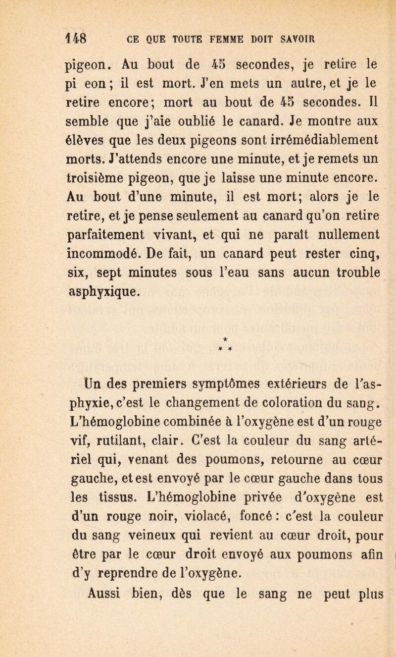 pigeon. Au bout de 45 secondes, je retire le pi eon ; il est mort. J’en mets un autre, et je le retire encore; mort au bout de 45 secondes. Il semble que j’aie oublié le canard. Je montre aux élèves que les deux pigeons sont irrémédiablement morts. J’attends encore une minute, et je remets un troisième pigeon, que je laisse une minute encore. Au bout d’une minute, il est mort; alors je le retire, et je pense seulement au canard qu’on retire parfaitement vivant, et qui ne paraît nullement incommodé. De fait, un canard peut rester cinq, six, sept minutes sous l’eau sans aucun trouble asphyxique. Un des premiers symptômes extérieurs de Y as¬ phyxie, c’est le changement de coloration du sang. L’hémoglobine combinée à l’oxygène est d’un rouge vif, rutilant, clair. C’est la couleur du sang arté¬ riel qui, venant des poumons, retourne au cœur gauche, et est envoyé par le cœur gauche dans tous les tissus. L’hémoglobine privée d'oxygène est d’un rouge noir, violacé, foncé : c'est la couleur du sang veineux qui revient au cœur droit, pour être par le cœur droit envoyé aux poumons afin d’y reprendre de l’oxygène. Aussi bien, dès que le sang ne peut plus