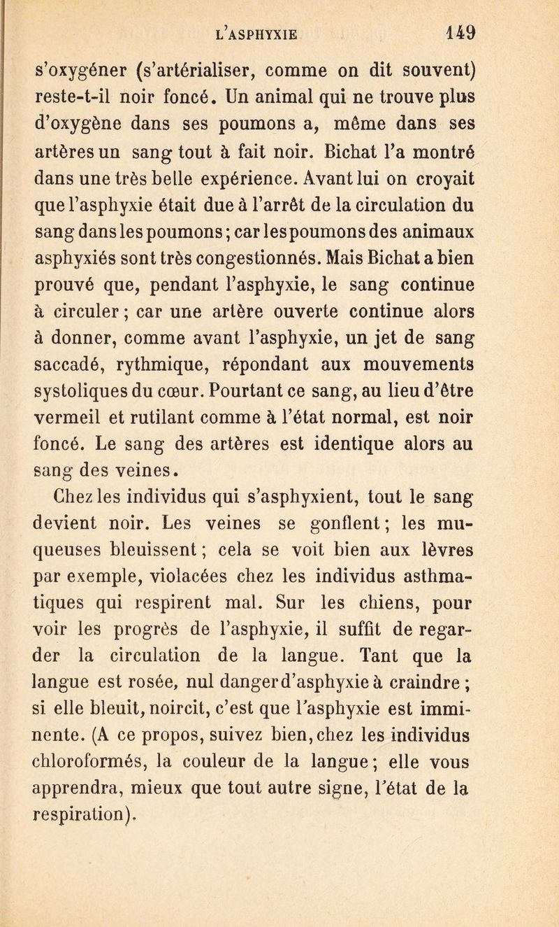s’oxygéner (s’artérialiser, comme on dit souvent) reste-t-il noir foncé. Un animal qui ne trouve plus d’oxygène dans ses poumons a, même dans ses artères un sang tout à fait noir. Bichat Ta montré dans une très belle expérience. Avant lui on croyait que l’asphyxie était due à l’arrêt de la circulation du sang dans les poumons ; car les poumons des animaux asphyxiés sont très congestionnés. Mais Bichat a bien prouvé que, pendant l’asphyxie, le sang continue à circuler ; car une artère ouverte continue alors à donner, comme avant l’asphyxie, un jet de sang saccadé, rythmique, répondant aux mouvements systoliques du cœur. Pourtant ce sang, au lieu d’être vermeil et rutilant comme à l’état normal, est noir foncé. Le sang des artères est identique alors au sang des veines. Chez les individus qui s’asphyxient, tout le sang devient noir. Les veines se gonflent ; les mu¬ queuses bleuissent ; cela se voit bien aux lèvres par exemple, violacées chez les individus asthma¬ tiques qui respirent mal. Sur les chiens, pour voir les progrès de l’asphyxie, il suffit de regar¬ der la circulation de la langue. Tant que la langue est rosée, nul danger d’asphyxie à craindre ; si elle bleuit, noircit, c’est que l'asphyxie est immi¬ nente. (A ce propos, suivez bien, chez les individus chloroformés, la couleur de la langue ; elle vous apprendra, mieux que tout autre signe, l'état de la respiration).