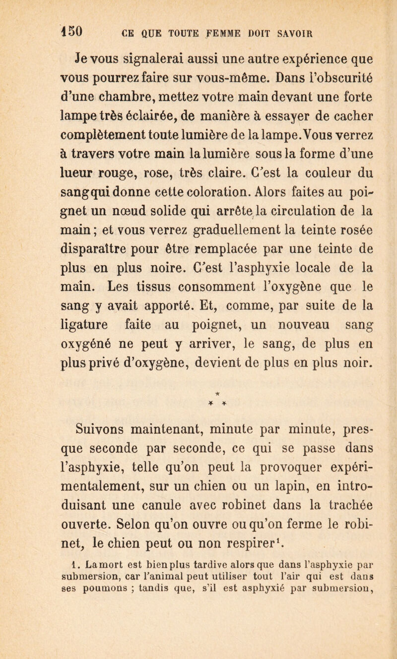 Je vous signalerai aussi une autre expérience que vous pourrez faire sur vous-même. Dans l'obscurité d’une chambre, mettez votre main devant une forte lampe très éclairée, de manière à essayer de cacher complètement toute lumière de la lampe. Vous verrez à travers votre main la lumière sous la forme d’une lueur rouge, rose, très claire. C'est la couleur du sangqui donne cette coloration. Alors faites au poi¬ gnet un nœud solide qui arrête la circulation de la main ; et vous verrez graduellement la teinte rosée disparaître pour être remplacée par une teinte de plus en plus noire. C'est l’asphyxie locale de la main. Les tissus consomment l’oxygène que le sang y avait apporté. Et, comme, par suite de la ligature faite au poignet, un nouveau sang oxygéné ne peut y arriver, le sang, de plus en plus privé d’oxygène, devient de plus en plus noir. Suivons maintenant, minute par minute, pres¬ que seconde par seconde, ce qui se passe dans l’asphyxie, telle qu’on peut la provoquer expéri¬ mentalement, sur un chien ou un lapin, en intro¬ duisant une canule avec robinet dans la trachée ouverte. Selon qu’on ouvre ou qu’on ferme le robi¬ net, le chien peut ou non respirer1. 1. La mort est bien plus tardive alors que dans l’asphyxie par submersion, car l’animal peut utiliser tout l’air qui est dans ses poumons ; tandis que, s’il est asphyxié par submersion,
