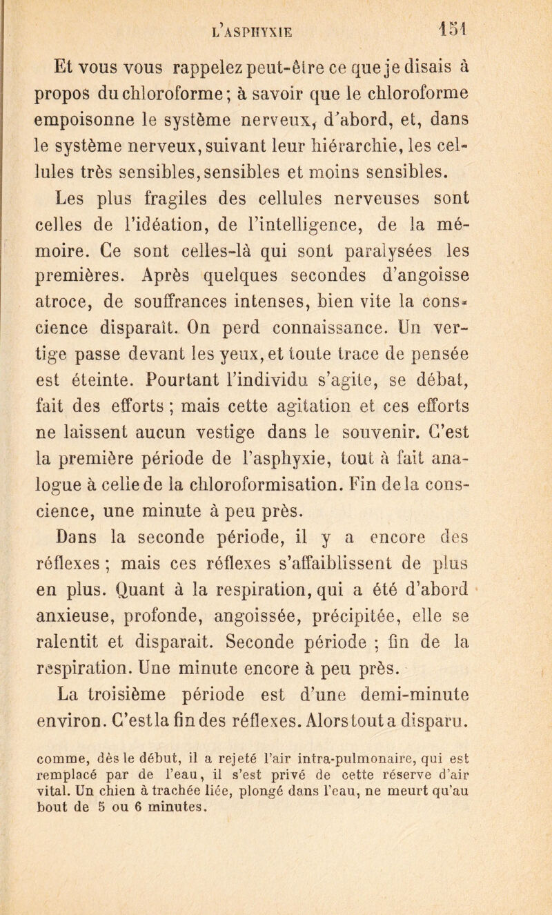 Et vous vous rappelez peut-êlre ce que je disais à propos du chloroforme ; à savoir que le chloroforme empoisonne le système nerveux* d’abord, et, dans le système nerveux, suivant leur hiérarchie, les cel¬ lules très sensibles,sensibles et moins sensibles. Les plus fragiles des cellules nerveuses sont celles de l’idéation, de l’intelligence, de la mé¬ moire. Ce sont celles-là qui sont paralysées les premières. Après quelques secondes d’angoisse atroce, de souffrances intenses, bien vite la cons* cience disparaît. On perd connaissance. Un ver¬ tige passe devant les yeux, et toute trace de pensée est éteinte. Pourtant l’individu s’agite, se débat, fait des efforts ; mais cette agitation et ces efforts ne laissent aucun vestige dans le souvenir. C’est la première période de l’asphyxie, tout à fait ana¬ logue à celle de la chloroformisation. Fin delà cons¬ cience, une minute à peu près. Dans la seconde période, il y a encore des réflexes ; mais ces réflexes s’affaiblissent de plus en plus. Quant à la respiration, qui a été d’abord anxieuse, profonde, angoissée, précipitée, elle se ralentit et disparait. Seconde période ; fin de la respiration. Une minute encore à peu près. La troisième période est d’une demi-minute environ. C’estla fin des réflexes. Alorstouta disparu. comme, dès le débat, il a rejeté l’air intra-pulmonaire, qui est remplacé par de l’eaa, il s’est privé de cette réserve d’air vital. Un chien à trachée liée, plongé dans l’eau, ne meurt qu’au bout de 5 ou 6 minutes.