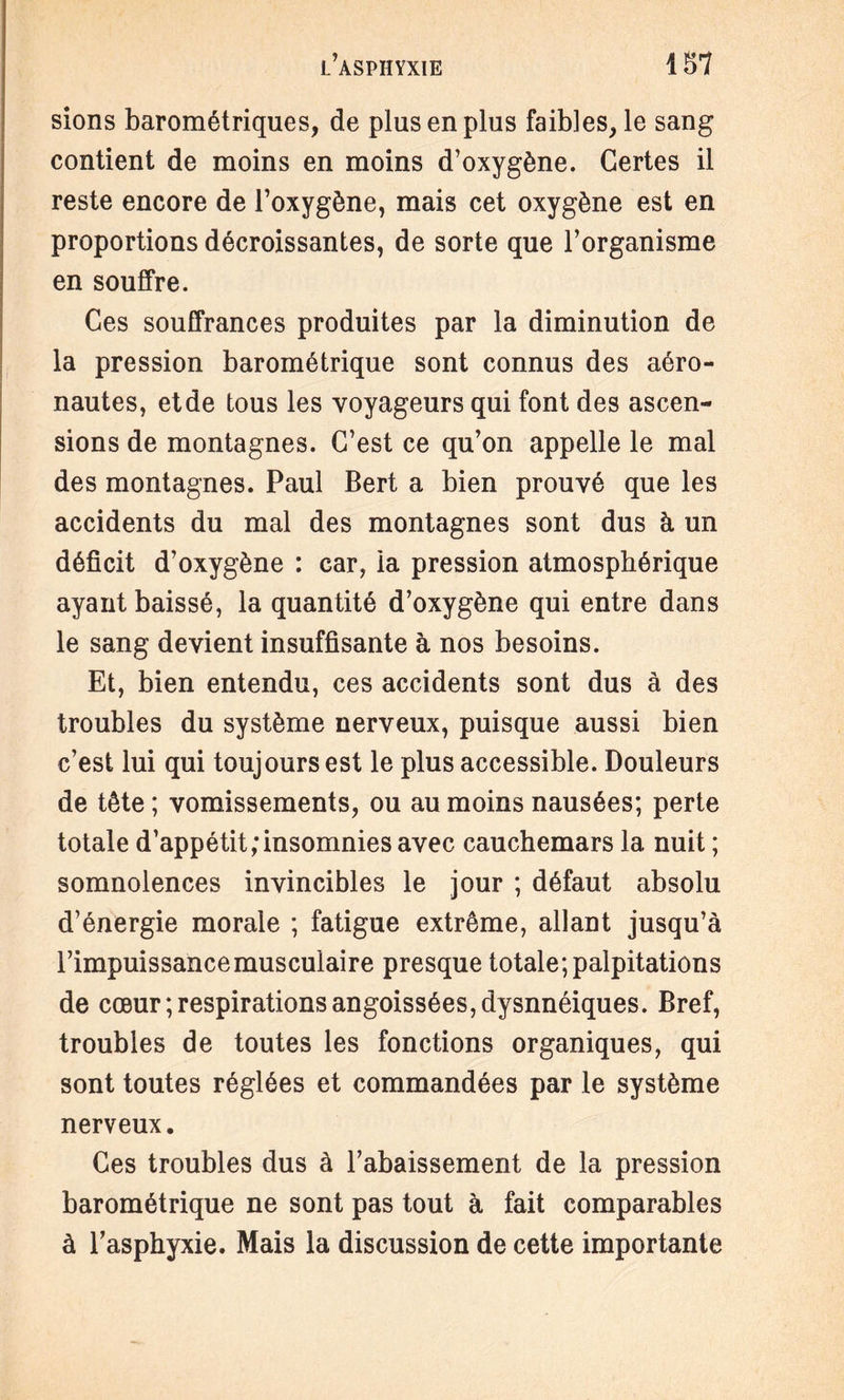 sions barométriques, de plus en plus faibles, le sang contient de moins en moins d’oxygène. Certes il reste encore de l’oxygène, mais cet oxygène est en proportions décroissantes, de sorte que l’organisme en souffre. Ces souffrances produites par la diminution de la pression barométrique sont connus des aéro- nautes, et de tous les voyageurs qui font des ascen¬ sions de montagnes. C’est ce qu’on appelle le mal des montagnes. Paul Bert a bien prouvé que les accidents du mal des montagnes sont dus à un déficit d’oxygène : car, la pression atmosphérique ayant baissé, la quantité d’oxygène qui entre dans le sang devient insuffisante à nos besoins. Et, bien entendu, ces accidents sont dus à des troubles du système nerveux, puisque aussi bien c’est lui qui toujours est le plus accessible. Douleurs de tête ; vomissements, ou au moins nausées; perte totale d’appétit/insomnies avec cauchemars la nuit ; somnolences invincibles le jour ; défaut absolu d’énergie morale ; fatigue extrême, allant jusqu’à l’impuissance musculaire presque totale; palpitations de cœur Respirations angoissées, dysnnéiques. Bref, troubles de toutes les fonctions organiques, qui sont toutes réglées et commandées par le système nerveux. Ces troubles dus à l’abaissement de la pression barométrique ne sont pas tout à fait comparables à l’asphyxie. Mais la discussion de cette importante