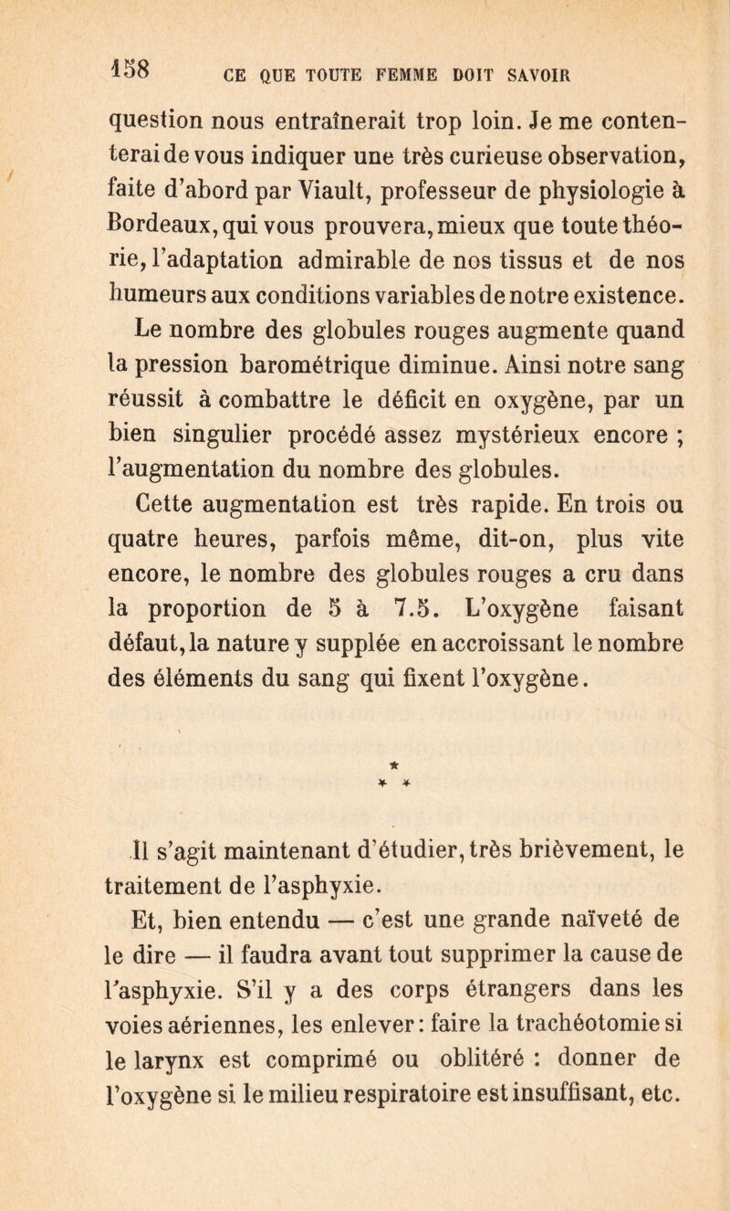 question nous entraînerait trop loin. Je me conten¬ terai de vous indiquer une très curieuse observation, faite d'abord par Viault, professeur de physiologie à Bordeaux, qui vous prouvera, mieux que toute théo¬ rie, l’adaptation admirable de nos tissus et de nos humeurs aux conditions variables de notre existence. Le nombre des globules rouges augmente quand la pression barométrique diminue. Ainsi notre sang réussit à combattre le déficit en oxygène, par un bien singulier procédé assez mystérieux encore ; l’augmentation du nombre des globules. Cette augmentation est très rapide. En trois ou quatre heures, parfois même, dit-on, plus vite encore, le nombre des globules rouges a cru dans la proportion de 5 à 7.5. L’oxygène faisant défaut, la nature y supplée en accroissant le nombre des éléments du sang qui fixent l’oxygène. Il s’agit maintenant d’étudier, très brièvement, le traitement de l’asphyxie. Et, bien entendu — c’est une grande naïveté de le dire — il faudra avant tout supprimer la cause de l'asphyxie. S’il y a des corps étrangers dans les voies aériennes, les enlever: faire la trachéotomie si le larynx est comprimé ou oblitéré : donner de l’oxygène si le milieu respiratoire est insuffisant, etc.