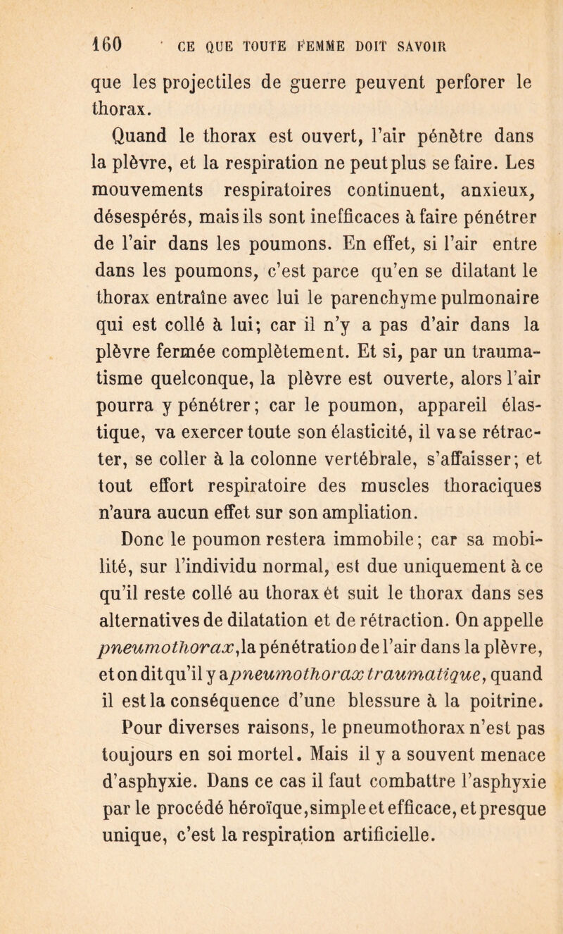 que les projectiles de guerre peuvent perforer le thorax. Quand le thorax est ouvert, l’air pénètre dans la plèvre, et la respiration ne peut plus se faire. Les mouvements respiratoires continuent, anxieux, désespérés, mais ils sont inefficaces à faire pénétrer de l’air dans les poumons. En effet, si l’air entre dans les poumons, c’est parce qu’en se dilatant le thorax entraîne avec lui le parenchyme pulmonaire qui est collé à lui; car il n’y a pas d’air dans la plèvre fermée complètement. Et si, par un trauma¬ tisme quelconque, la plèvre est ouverte, alors l’air pourra y pénétrer; car le poumon, appareil élas¬ tique, va exercer toute son élasticité, il vase rétrac¬ ter, se coller à la colonne vertébrale, s’affaisser; et tout effort respiratoire des muscles thoraciques n’aura aucun effet sur son ampliation. Donc le poumon restera immobile ; car sa mobi¬ lité, sur l’individu normal, est due uniquement à ce qu’il reste collé au thorax èt suit le thorax dans ses alternatives de dilatation et de rétraction. On appelle pneumothorax,la pénétration de l’air dans la plèvre, et on dit qu’il y ^pneumothorax traumatique, quand il est la conséquence d’une blessure à la poitrine. Pour diverses raisons, le pneumothorax n’est pas toujours en soi mortel. Mais il y a souvent menace d’asphyxie. Dans ce cas il faut combattre l’asphyxie par le procédé héroïque,simple et efficace, et presque unique, c’est la respiration artificielle.