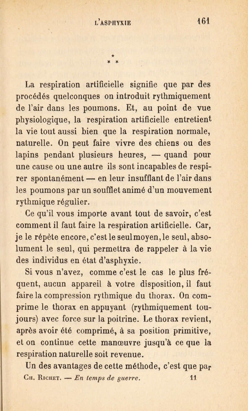 ★ ¥ * La respiration artificielle signifie que par des procédés quelconques on introduit rythmiquement de l’air dans les poumons. Et, au point de vue physiologique, la respiration artificielle entretient la vie tout aussi bien que la respiration normale, naturelle. On peut faire vivre des chiens ou des lapins pendant plusieurs heures, — quand pour une cause ou une autre ils sont incapables de respi¬ rer spontanément — en leur insufflant de l’air dans les poumons par un soufflet animé d’un mouvement rythmique régulier. Ce qu’il vous importe avant tout de savoir, c’est comment il faut faire la respiration artificielle. Car, je le répète encore, c’est le seul moyen, le seul, abso¬ lument le seul, qui permettra de rappeler à la vie des individus en état d’asphyxie. Si vous n’avez, comme c’est le cas le plus fré¬ quent, aucun appareil à votre disposition, il faut faire la compression rythmique du thorax. On com¬ prime le thorax en appuyant (rythmiquement tou¬ jours) avec force sur la poitrine. Le thorax revient, après avoir été comprimé, à sa position primitive, et on continue cette manœuvre jusqu’à ce que la respiration naturelle soit revenue. Un des avantages de cette méthode, c’est que par Ch. Richet. — En temps de guerre. 11