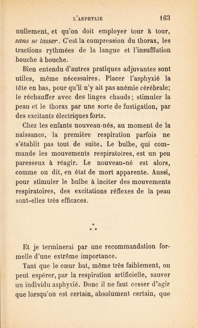 nullement, et qu’on doit employer tour à tour, sans se lasser. C’est la compression du thorax, les tractions rythmées de la langue et l’insufflation bouche à bouche. Bien entendu d’autres pratiques adjuvantes sont utiles, même nécessaires. Placer l’asphyxié la tête en bas, pour qu’il n’y ait pas anémie cérébrale; le réchauffer avec des linges chauds ; stimuler la peau et le thorax par une sorte de fustigation, par des excitants électriques forts. Chez les enfants nouveau-nés, au moment de la naissance, la première respiration parfois ne s’établit pas tout de suite. Le bulbe, qui com¬ mande les mouvements respiratoires, est un peu paresseux à réagir. Le nouveau-né est alors, comme on dit, en état de mort apparente. Aussi, pour stimuler le bulbe à inciter des mouvements respiratoires, des excitations réflexes de la peau sont-elles très efficaces. * * Et je terminerai par une recommandation for¬ melle d’une extrême importance. Tant que le coeur bat, même très faiblement, on peut espérer, par la respiration artificielle, sauver un individu asphyxié. Donc il ne faut cesser d’agir que lorsqu’on est certain, absolument certain, que