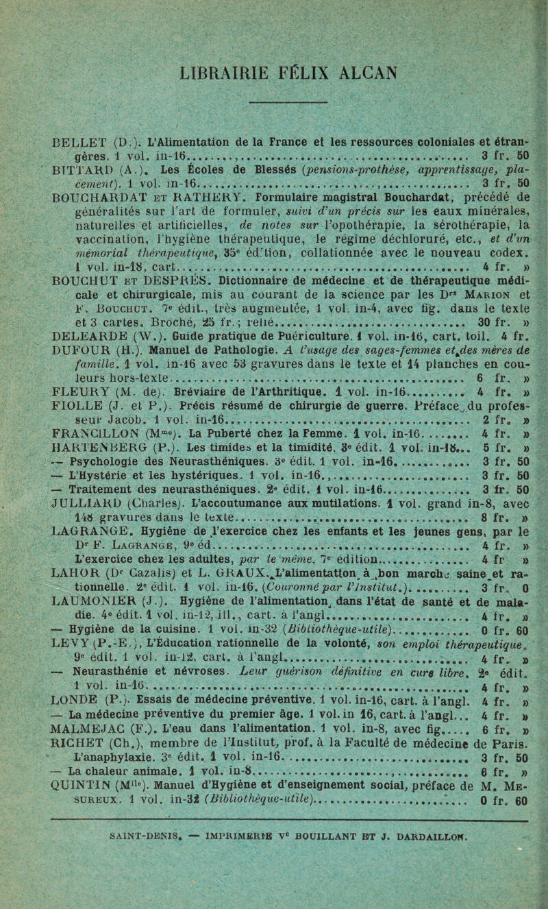 LIBRAIRIE FELIX ALCAN BELLET (D.). L’Alimentation delà France et les ressources coloniales et étran¬ gères. 1 vol. in-16....... 3 fr. 50 BTTTARD (A.). Les Écoles de Blessés (pensions-prothèse, apprentissage, pla¬ cement). 1 vol. in-16... 3 fr. 50 BOUCHARDAT et RATHERY. Formulaire magistral Bouchardat, précédé de généralités sur l'art de formuler, suivi d’un précis sur les eaux minérales, naturelles et artificielles, de notes sur l’opothérapie, la sérothérapie, la vaccination, l’hygiène thérapeutique, le régime déchloruré, etc., et d’vn mémorial thérapeutique, 35® édition, collationnée avec le nouveau codex. I vol. in-16, cart..... 4 fr. » BOUCHUT et DESPRÉS. Dictionnaire de médecine et de thérapeutique médi¬ cale et chirurgicale, mis au courant de la science par les Drs Marion et F> Bouchut. 7® édit., très augmentée, 1 vol. in-4, avec lig. dans le texte et 3 cartes. Broché, 25 fr. ; relié. 30 fr. » DELEARDE (W.). Guide pratique de Puériculture. 1 vol. in-16, cart. toil. 4 fr. DUFOUR (H.). Manuel de Pathologie. A L’usage des sages-femmes etjies mères de famille. 1 vol. in-16 avec 53 gravures dans le texte et 14 planches en cou¬ leurs hors-texte.. 6 fr. » FLEURY (M. de). Bréviaire de l’Arthritique. 1 vol. in-16. 4 fr. » F10LLE (J. et P.). Précis résumé de chirurgie de guerre. Préface^du profes¬ seur Jacob. 1 vol. in-16. 2 fr. » FRAISC1LLON (Mme). La Puberté chez la Femme. 1vol. in-16. .. 4 fr. » IIARTENBERG (P.). Les timides et la timidité. 3e édit. 1 vol. in-16... 5 fr. » — Psychologie des Neurasthéniques. 3e édit. 1 vol. in-16. .. 3 fr. 50 — L’Hystérie et les hystériques. 1 vol. in-16. 3 fr. 50 — Traitement des neurasthéniques. 2® édit. 1 vol. in-16.. 3 fr. 50 JULL1ARD (Charles;. L’accoutumance aux mutilations. 1 vol. grand in-8, avec 146 gravures dans le texte. 8 fr. » LAGRANGE. Hygiène de l’exercice chez les enfants et les jeunes gens, par le Dr F. Lagrange, 9e éd..... 4 fr. » L’exercice chez les adultes, par le même. 7e édition. 4 fr » LAHOR (Dr Gazalis) et L. GRAUX.Jj’alimentatton^ à kbon marche saine.et ra¬ tionnelle. 2e édit. 1 vol. in-16. [Couronnépar l’Institut.). 3 fr. 0 LAUMON1ER (J.). Hygiène de l’alimentation^ dans l’état de santé et de mala¬ die. 4e édit. 1 vol. m-12, i 11., cart. à l’angl... 4 fr. » — Hygiène de la cuisine. 1 vol. in-32 (Bibliothèque-utile). 0 fr. 60 LEVY (P.-E.), L’Éducation rationnelle de la volonté, son emploi thérapeutique. 9e édit. 1 vol. in-12, cart. à l’angl. 4 fr< a — Neurasthénie et névroses. Leur guérison définitive en cure libre. 2e édit. 1 vol. in-16. 4 fr. » LONDE (P.). Essais de médecine préventive. 1 vol. in-16, cart. à l’angl. 4 fr. » — La médecine préventive du premier âge. 1 vol.in 16, cart. à l’angl... 4 fr. » MALM EJ AG (F.). L’eau dans l’alimentation. 1 vol. in-8, avec fig. 6 fr. » RICHET (Ch.), membre de l’Institut, prof, à la Faculté de médecine de Paris. L’anaphylaxie. 3e édit. 1 vol. in-16. 3 fr. 50 — La chaleur animale. 1 vol. in-8...... 6 fr. » QU1NT1N (Mllc). Manuel d’Hygiène et d’enseignement social, préface de M. Me- sureux. 1 vol. in-32 (Bibliothèque-utile)..... 0 fr. 60 SAINT-DENIS. — IMPRIMERIE Ve BOUILLANT BT J. DARDA1LL0N.