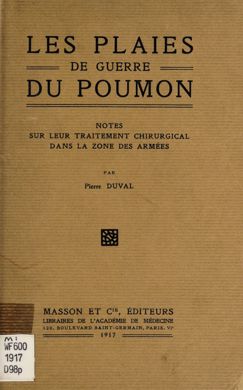 - --4>- «V DU POUMON NOTES SUR LEUR TRAITEMENT CHIRURGICAL DANS LA ZONE DES ARMÉES PAR Pierre DUVAL MASSON ET CIE, ÉDITEURS LIBRAIRES DE L’ACADÉMIE DE MÉDECINE \ 20, BOULEVARD SAINT-GERMAIN, PARIS, VI* _■ -= \9M =. D98p