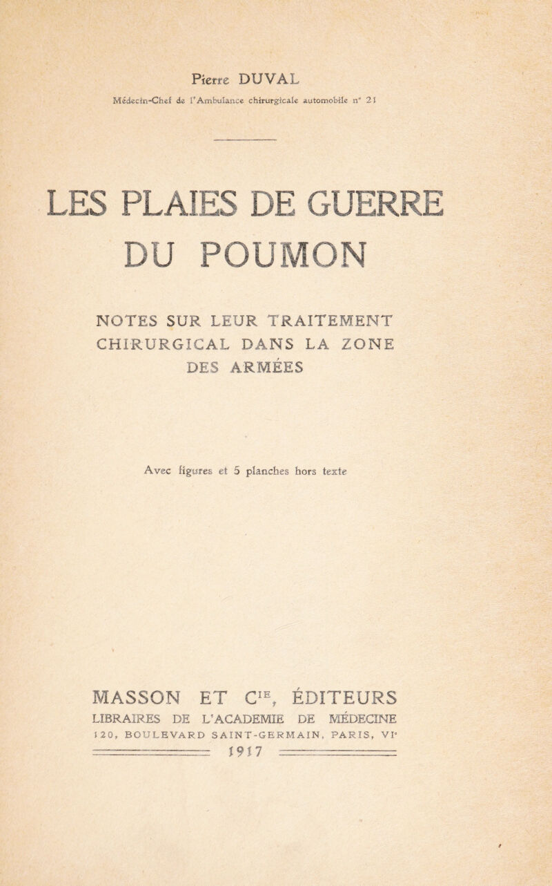 Pierre DU VAL Médecin-Chef de PAmbulance chirurgicale automobile n“ 2ï LES PL AIES DE GUERRE DU POUMON NOTES SUR LEUR TRAITEMENT CHIRURGICAL DANS LA ZONE DES ARMÉES Avec figures et 5 planches hors texte MASSON ET CIEr ÉDITEURS LIBRAIRES DE L’ACADEMIE DE MÉDECINE 120, BOULEVARD SAIN T-GERMAIN, PARIS, VI8 ====== 1917 ========