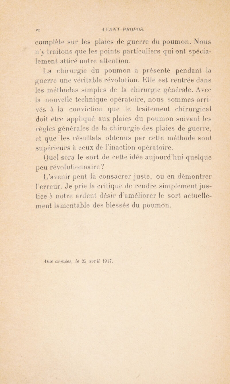 complète sur les plaies de guerre du poumon. Nous n’y traitons que les points particuliers qui ont spécia¬ lement attiré notre attention. La chirurgie du poumon a présenté pendant la guerre une véritable révolution. Elle est rentrée dans les méthodes simples de la chirurgie générale. Avec la nouvelle technique opératoire, nous sommes arri¬ vés à la conviction que le traitement chirurgical doit être appliqué aux plaies du poumon suivant les règles générales de la chirurgie des plaies de guerre, et que les résultats obtenus par cette méthode sont supérieurs à ceux de l’inaction opératoire. Quel sera le sort de celte idée aujourd’hui quelque peu révolutionnaire ? L’avenir peut la consacrer juste, ou en démontrer l’erreur. Je prie la critique de rendre simplement jus¬ tice h notre ardent désir d améliorer le sort actuelle¬ ment lamentable des blessés du poumon. Aux armées, le 25 avril 1917.