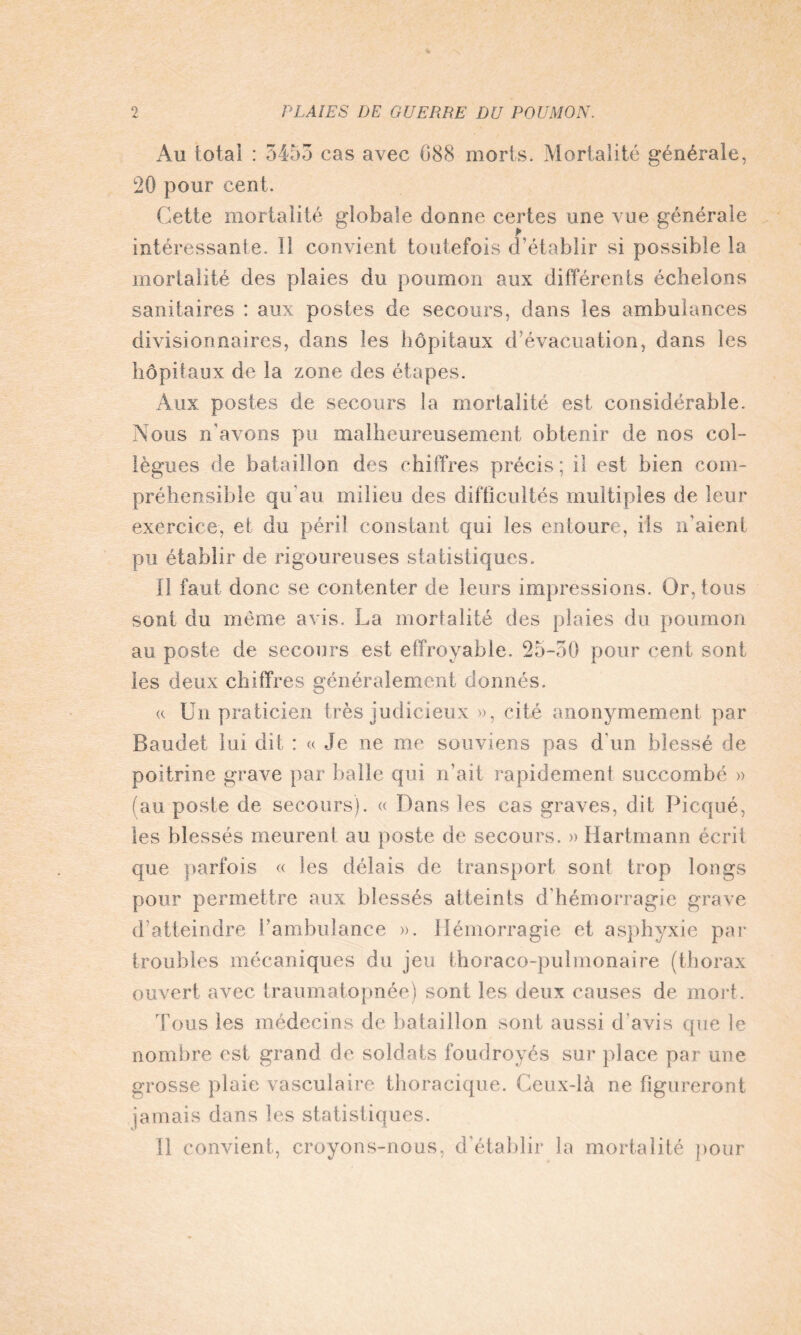 Au total : 3453 cas avec 088 morts. Mortalité générale, 20 pour cent. Cette mortalité globale donne certes une vue générale intéressante. îî convient toutefois d’établir si possible la mortalité des plaies du poumon aux différents échelons sanitaires : aux postes de secours, dans les ambulances divisionnaires, dans les hôpitaux d’évacuation, dans les hôpitaux de la zone des étapes. Aux postes de secours la mortalité est considérable. Nous n’avons pu malheureusement obtenir de nos col¬ lègues de bataillon des chiffres précis ; il est bien com¬ préhensible qu'au milieu des difficultés multiples de leur exercice, et du péril constant qui les entoure, ils n'aient pu établir de rigoureuses statistiques. Il faut donc se contenter de leurs impressions. Or, tous sont du même avis. La mortalité des plaies du poumon au poste de secours est effroyable. 25-30 pour cent sont les deux chiffres généralement donnés. « Un praticien très judicieux », cité anonymement par Baudet lui dit : « Je ne me souviens pas d'un blessé de poitrine grave par balle qui n’ait rapidement succombé » (au poste de secours). « Dans les cas graves, dit Picqué, les blessés meurent au poste de secours. » Hartmann écrit que parfois « les délais de transport sont trop longs pour permettre aux blessés atteints d’hémorragie grave d’atteindre l’ambulance ». Hémorragie et asphyxie par troubles mécaniques du jeu thoraco-pulmonai?'e (thorax ouvert avec traumatopnée) sont les deux causes de mort. Tous les médecins de bataillon sont aussi d avis que le nombre est grand de soldats foudroyés sur place par une grosse plaie vasculaire thoracique. Ceux-là ne figureront jamais dans les statistiques. Il convient, croyons-nous, d'établir la mortalité pour