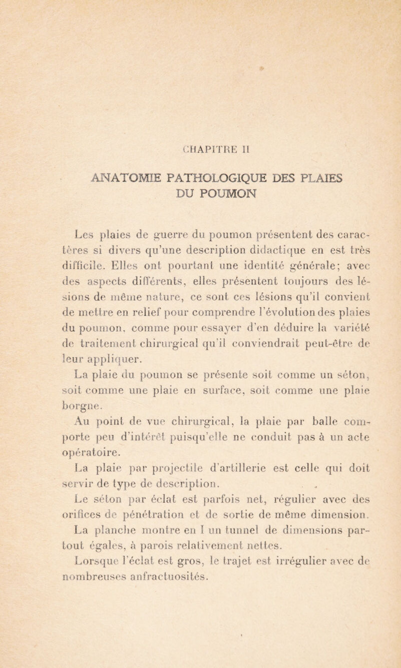 CHAPITRE II ANATOMIE PATHOLOGIQUE DES PLAIES DU POUMON Les plaies de guerre du poumon présentent des carac¬ tères si divers qu’une description didactique en est très difficile. Elles ont pourtant une identité générale; avec des aspects différents, elles présentent toujours des lé¬ sions de même nature, ce sont ces lésions qu’il convient de mettre en relief pour comprendre révolution des plaies du poumon, comme pour essayer d'en déduire la variété de traitement chirurgical qu’il conviendrait peut-être de leur appliquer. La plaie du poumon se présente soit comme un séton, soit comme une plaie en surface, soit comme une plaie borgne. Au point de vue chirurgical, la plaie par balle com¬ porte peu d intérêt puisqu’elle ne conduit pas à un acte opératoire. La plaie par projectile d'artillerie est celle qui doit servir de type de description. Le séton par éclat est parfois net, régulier avec des orifices de pénétration et de sortie de même dimension. La planche montre en 1 un tunnel de dimensions par¬ tout égales, à parois relativement nettes. Lorsque l'éclat est gros, le trajet est irrégulier avec de