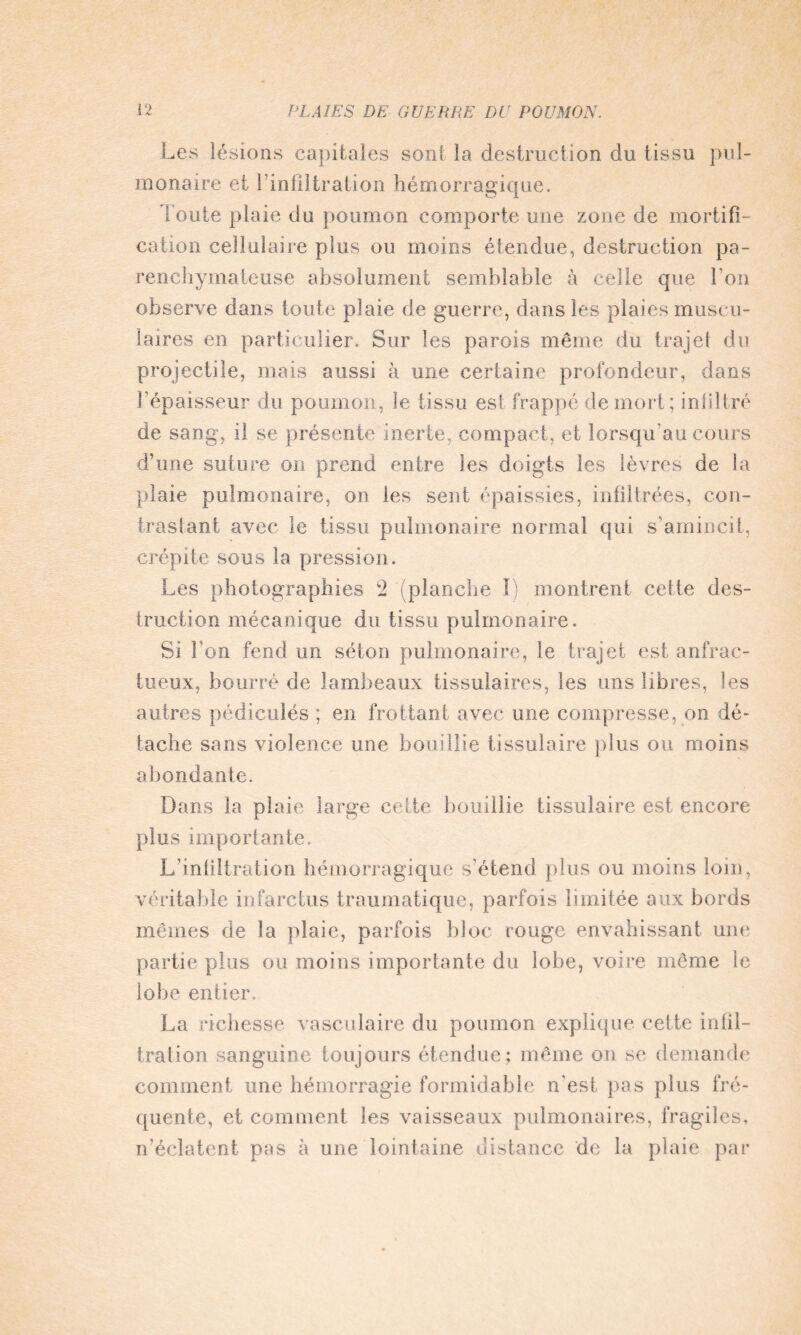 Les lésions capitales sont la destruction du tissu pul¬ monaire et l'infiltration hémorragique. Toute plaie du poumon comporte une zone de mortifi¬ cation cellulaire plus ou moins étendue, destruction pa¬ renchymateuse absolument semblable à celle que l'on observe dans toute plaie de guerre, dans les plaies muscu¬ laires en particulier. Sur les parois même du trajet du projectile, mais aussi à une certaine profondeur, dans l’épaisseur du poumon, le tissu est frappé de mort; infiltré de sang, il se présente inerte, compact, et lorsqu'au cours d’une suture on prend entre les doigts les lèvres de la plaie pulmonaire, on les sent épaissies, infiltrées, con¬ trastant avec le tissu pulmonaire normal qui s’amincit, crépite sous la pression. Les photographies 2 (planche I) montrent cette des¬ truction mécanique du tissu pulmonaire. Si Ton fend un séton pulmonaire, le trajet est anfrac¬ tueux, bourré de lambeaux tissulaires, les uns libres, les autres pédicules ; en frottant avec une compresse, on dé¬ tache sans violence une bouillie tissulaire plus ou moins abondante. Dans la plaie large celte bouillie tissulaire est encore plus importante. L’infiltration hémorragique s'étend plus ou moins loin, véritable infarctus traumatique, parfois limitée aux bords mêmes de la plaie, parfois bloc rouge envahissant une partie plus ou moins importante du lobe, voire même le lobe entier. La richesse vasculaire du poumon explique cette infil¬ tration sanguine toujours étendue; même on se demande comment une hémorragie formidable n'est pas plus fré¬ quente, et comment les vaisseaux pulmonaires, fragiles, n’éclatent pas à une lointaine distance de la plaie par