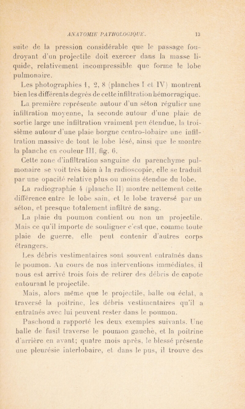 suite de la pression considérable que le passage fou¬ droyant d’un projectile doit exercer dans la masse li¬ quide, relativement incompressible que forme le lobe pulmonaire. Les photographies 1, 2, 8 (planches I et IV) montrent bien les différents degrés de cette infiltration hémorragique. La première représente autour d’un séton régulier une infiltration moyenne, fa seconde autour d’une plaie de sortie large une infiltration vraiment peu étendue, la troi¬ sième autour d une plaie borgne centro-lobaire une infil¬ tration massive de tout le lobe lésé, ainsi que le montre la planche en couleur IIL fig. h. Cette zone d’infiltration sanguine du parenchyme pul¬ monaire se voit très bien à la radioscopie, elle se traduit par une opacité relative plus ou moins étendue du lobe. La radiographie 4 (planche II) montre nettement cette différence entre le lobe sain, et le lobe traversé par un séton, et presque totalement infiltré de sang. La plaie du poumon contient ou non un projectile. M ais ce qu'il importe de souligner c’est que, comme toute plaie de guerre, elle peut contenir d’autres corps étrangers. Les débris vestimentaires sont souvent entraînés dans le poumon. Au cours de nos interventions immédiates, il nous est arrivé trois fois de retirer des débris de capote entourant le projectile. Mais, alors même que le projectile, balle ou éclat, a traversé la poitrine, les débris vestimentaires qu’il a entraînés avec lui peuvent rester dans le poumon. Paschoud a rapporté les deux exemples suivants. Une balle de fusil traverse le poumon gauche, et la poitrine d'arrière en avant; quatre mois après, le blessé présente une pleurésie interlobaire, et dans le pus, il trouve des
