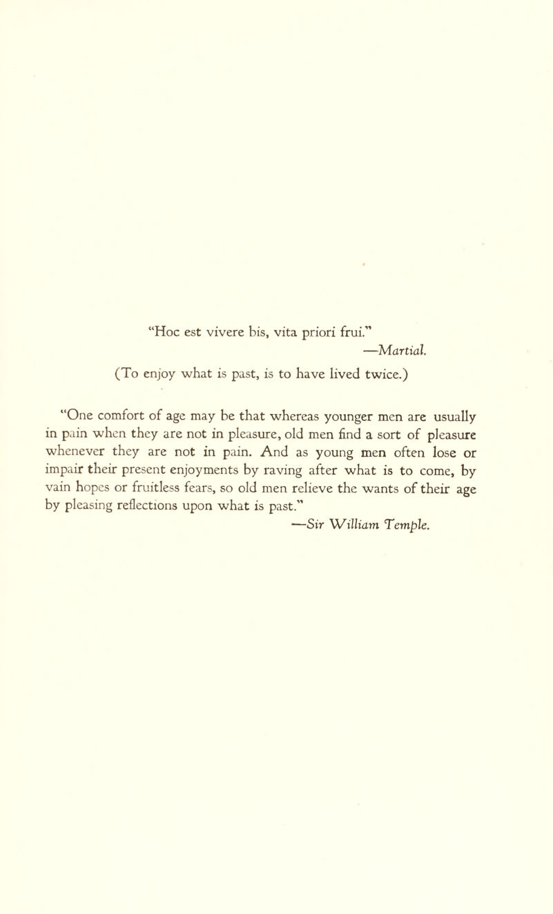 “Hoc est vivere bis, vita priori frui.” —Martial. (To enjoy what is past, is to have lived twice.) “One comfort of age may be that whereas younger men are usually in pain when they are not in pleasure, old men find a sort of pleasure whenever they are not in pain. And as young men often lose or impair their present enjoyments by raving after what is to come, by vain hopes or fruitless fears, so old men relieve the wants of their age by pleasing reflections upon what is past.” —Sir William Temple.