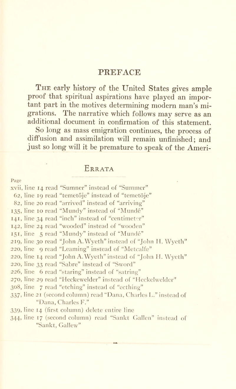 The early history of the United States gives ample proof that spiritual aspirations have played an impor¬ tant part in the motives determining modern man’s mi¬ grations. The narrative which follows may serve as an additional document in confirmation of this statement. So long as mass emigration continues, the process of diffusion and assimilation will remain unfinished; and just so long will it be premature to speak of the Ameri- Errata Page xvii, line 14 read “Sumner” instead of “Summer” 62, line 19 read “temetdje” instead of “temetoje” 82, line 20 read “arrived” instead of “arriving” 135, line 10 read “Mundy” instead of “Munde” 141, line 34 read “inch” instead of “centimeter” 142, line 24 read “wooded” instead of “wooden” 151, line 5 read “Mundy” instead of “Munde” 219, line 30 read “John A. Wyeth” instead of “John 11. Wyeth” 220, line 9 read “Learning” instead of “Metcalfe” 220, line 14 read “John A. Wyeth” instead of “John II. Wyeth” 220, line 33 read “Sabre” instead of “Sword” 226, line 6 read “staring” instead of “satring” 270, line 29 read “Heckewelder” instead of “Heckelwelder” 308, line 7 read “etching” instead of “ecthing” 337, line 21 (second column) read “Dana, Charles I..” instead of “Dana, Charles F.” 339, line 14 (first column) delete entire line 344, line 17 (second column) read “Sankt Gallen” instead of “Sankt, Gal lew”