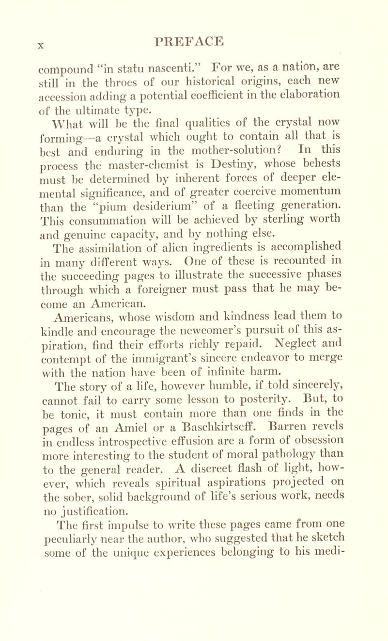 compound “in statu nascenti. ’ For we, as a nation, are still in the throes of our historical origins, each new accession adding a potential coefficient in the elaboration of the ultimate type. What will be the final qualities of the crystal now forming—a crystal which ought to contain all that is best and enduring in the mother-solution? In this process the master-chemist is Destiny, whose behests must be determined by inherent forces of deeper ele¬ mental significance, and of greater coercive momentum than the “pium desiderium” of a fleeting generation. This consummation will be achieved by sterling worth and genuine capacity, and by nothing else. The assimilation of alien ingredients is accomplished in many different ways. One of these is recounted in the succeeding pages to illustrate the successive phases through which a foreigner must pass that he may be¬ come an American. Americans, whose wisdom and kindness lead them to kindle and encourage the newcomer’s pursuit of this as¬ piration, find their efforts richly repaid. Neglect and contempt of the immigrant’s sincere endeavor to merge with the nation have been of infinite harm. The story of a life, however humble, if told sincerely, cannot fail to carry some lesson to posterity. But, to be tonic, it must contain more than one finds in the pages of an Amiel or a Baschkirtseff. Barren revels in endless introspective effusion are a form of obsession more interesting to the student of moral pathology than to the general reader. A discreet flash of light, how¬ ever, which reveals spiritual aspirations projected on the sober, solid background of life’s serious work, needs no justification. The first impulse to write these pages came from one peculiarly near the author, who suggested that he sketch some of the unique experiences belonging to his medi-