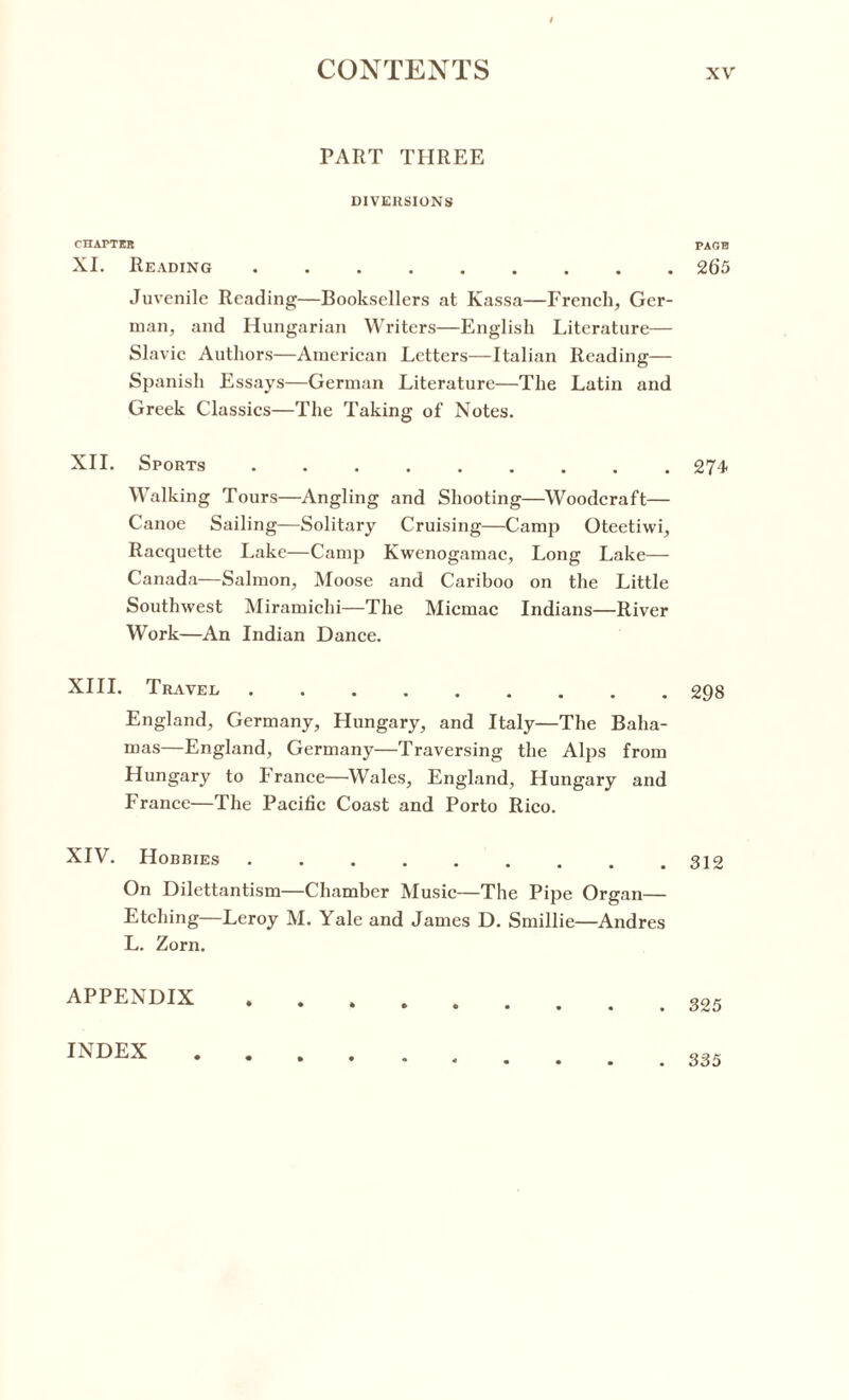 PART THREE DIVERSIONS CHAPTER XI. Reading. Juvenile Reading—Booksellers at Kassa—French, Ger¬ man, and Hungarian Writers—English Literature— Slavic Authors—American Letters—Italian Reading— Spanish Essays—German Literature—The Latin and Greek Classics—The Taking of Notes. XII. Sports. Walking Tours—Angling and Shooting—Woodcraft— Canoe Sailing—Solitary Cruising—Camp Oteetiwi, Racquette Lake—Camp Kwenogamac, Long Lake— Canada—Salmon, Moose and Cariboo on the Little Southwest Miramichi—The Micmac Indians—River Work—An Indian Dance. XIII. Travel. England, Germany, Hungary, and Italy—The Baha¬ mas—England, Germany—Traversing the Alps from Hungary to France—Wales, England, Hungary and France—The Pacific Coast and Porto Rico. XIV. Hobbies. On Dilettantism—Chamber Music—The Pipe Organ— Etching—Leroy M. Yale and James D. Smillie—Andres L. Zorn. APPENDIX .... PAOH 265 274 298 312 325 INDEX . 335