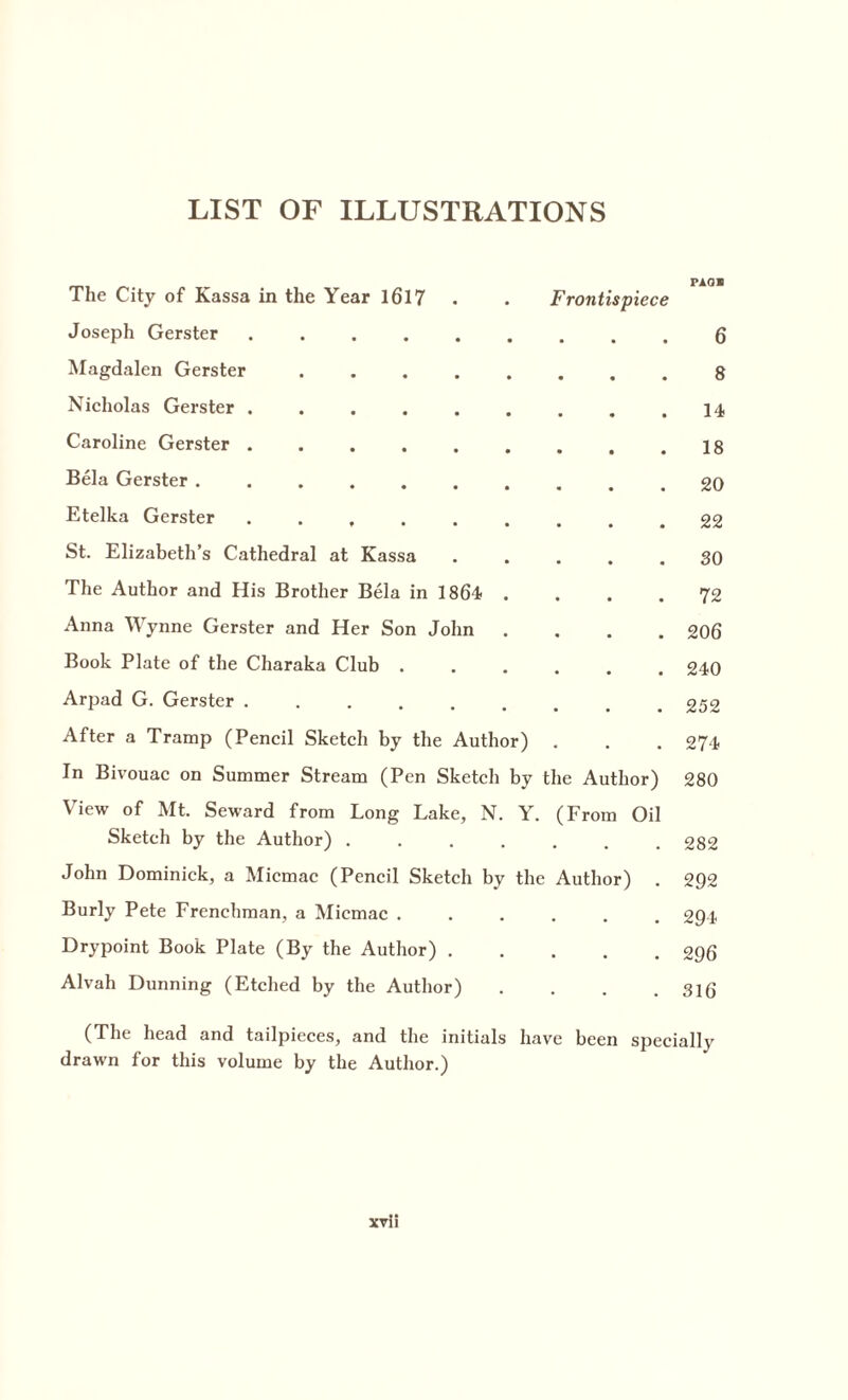 LIST OF ILLUSTRATIONS The City of Kassa in the Year 16l7 . . Frontispiece Joseph Gerster ......... 6 Magdalen Gerster ........ 8 Nicholas Gerster . . . . . . . . .14 Caroline Gerster . . . . . . . . .18 Bela Gerster .......... 20 Etelka Gerster ......... 22 St. Elizabeth’s Cathedral at Kassa ..... 30 The Author and His Brother Bela in 1864 .... 72 Anna Wynne Gerster and Her Son John .... 206 Book Plate of the Charaka Club ...... 240 Arpad G. Gerster ......... 252 After a Tramp (Pencil Sketch by the Author) . . . 274 In Bivouac on Summer Stream (Pen Sketch by the Author) 280 View of Mt. Seward from Long Lake, N. Y. (From Oil Sketch by the Author).282 John Dominick, a Micmac (Pencil Sketch by the Author) . 292 Burly Pete Frenchman, a Miemac ...... 294 Drypoint Book Plate (By the Author).296 Alvah Dunning (Etched by the Author) . . . .316 (The head and tailpieces, and the initials have been specially drawn for this volume by the Author.)