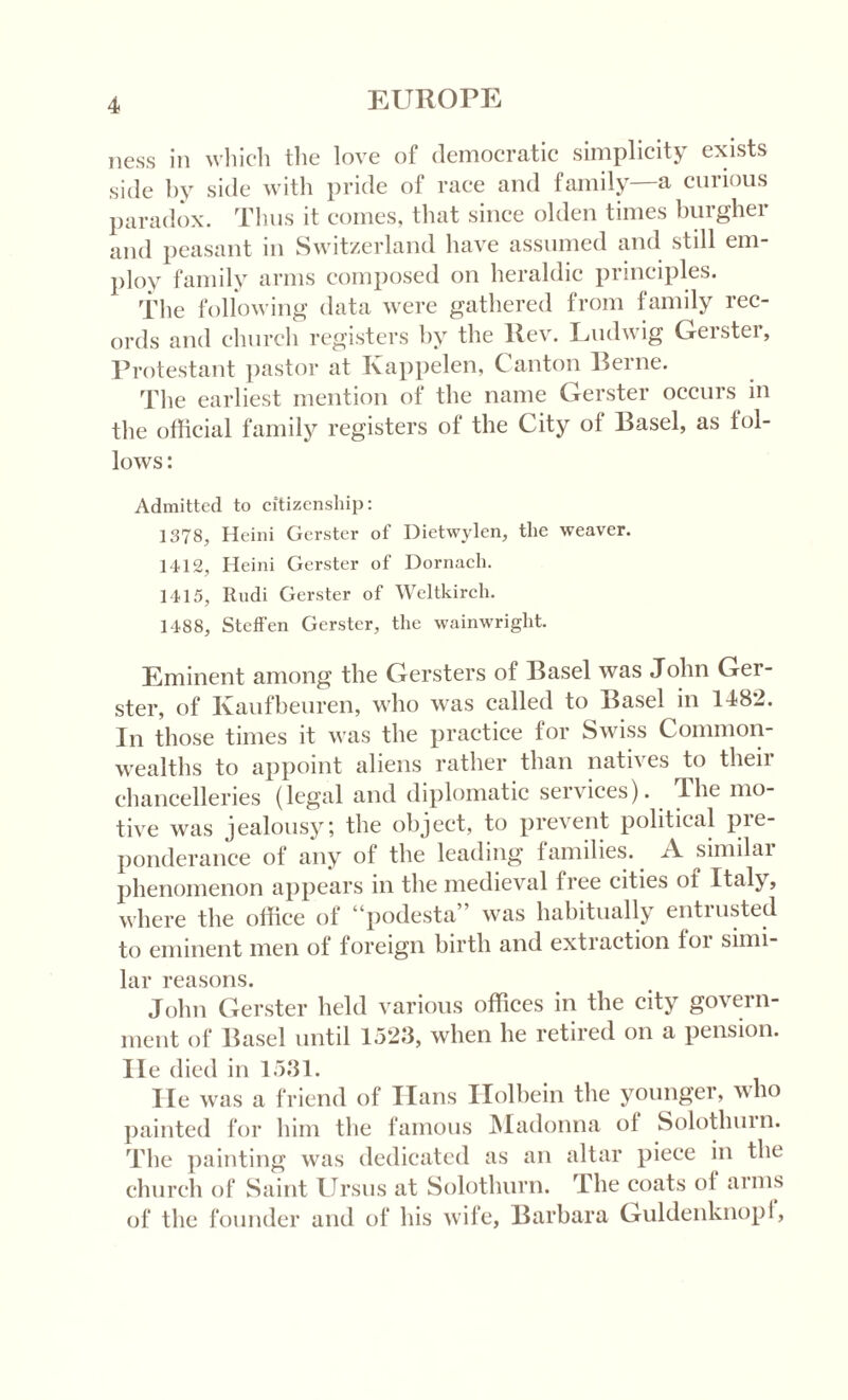 ness in which the love of democratic simplicity exists side hy side with pride of race and family—a curious paradox. Thus it comes, that since olden times burgher and peasant in Switzerland have assumed and still em¬ ploy family arms composed on heraldic principles. The following data were gathered from family rec¬ ords and church registers by the Rev. Ludwig Gerster, Protestant pastor at Kappelen, Canton Berne. The earliest mention of the name Gerster occurs in the official family registers of the City of Basel, as fol¬ lows : Admitted to citizenship: 1378, Heini Gerster of Dietwylen, the weaver. 1412, Heini Gerster of Dornach. 1415, Rudi Gerster of Weltkircli. 1488, Steffen Gerster, the wainwright. Eminent among the Gersters of Basel was John Ger¬ ster, of Kaufbeuren, who was called to Basel in 1482. In those times it was the practice for Swiss Common¬ wealths to appoint aliens rather than natives to their chancelleries (legal and diplomatic services). The mo¬ tive was jealousy; the object, to prevent political pre¬ ponderance of any ot the leading families. A similai phenomenon appears in the medieval free cities of Italy, where the office of “podesta” was habitually entrusted to eminent men of foreign birth and extraction toi simi¬ lar reasons. John Gerster held various offices in the city govern¬ ment of Basel until 1523, when he retired on a pension, lie died in 1531. lie was a friend of Ilans Ilolbein the younger, who painted for him the famous Madonna of Solotlmin. The painting was dedicated as an altar piece in the church of Saint Ursus at Solothurn. The coats ot arms of the founder and of his wife, Barbara Guldenknopi,