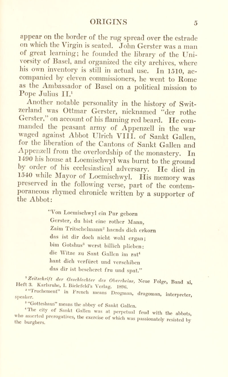 appear on the border of the rug spread over the estrade on which the A irgin is seated. John Gerster was a man of great learning; lie founded the library of the Uni¬ versity ol Basel, and organized the city archives, where his own inventory is still in actual use. In 1510, ac¬ companied by eleven commissioners, he went to Rome as the Ambassador ot Basel on a political mission to Pope Julius II.1 Another notable personality in the history of Swit- zeiland was Ottmar Gerster, nicknamed “der rothe Gci ster, on account of his flaming red beard. He com¬ manded the peasant army of Appenzell in the war waged against Abbot Ulrich VIII. of Sankt Gallen, for the liberation of the Cantons of Sankt Gallen and Appenzell from the overlordship of the monastery. In 1490 his house at Loemischwyl w’as burnt to the ground by order of his ecclesiastical adversary. He died in 1540 vhile Mayor of Loemischwyl. His memory was preserved in the following verse, part of the contem¬ poraneous rhymed chronicle written by a supporter of the Abbot: “Von Loemischwyl ein Pur geborn Gerster, du hist eine rother Mann, Zaim Tritschelmann2 haends dich erkorn das ist dir docli niclit wold ergan; bim Gotshus3 werst billich plieben: die \\ itze zu Sant Gallen im rat4 bant dich verfuret und verschiben das dir ist bescheret fru und spat.” G™chlechUr des Oberrheins, Neue Folge, Band xi. Heft 3. Karlsruhe, I. Bielefeld’s Verlag. 1890‘. speaker.rUChement” “ FrCnCh 1,163113 Dr°S,nan’ dragoman, interpreter, 3 “Gotteshaus” means the abbey of Sankt Gallen. 4 The city of Sankt Gallen was at perpetual feud with the abbots the° burghers.*,rer°8atiVeSj °f Wh‘Ch W“S listed by