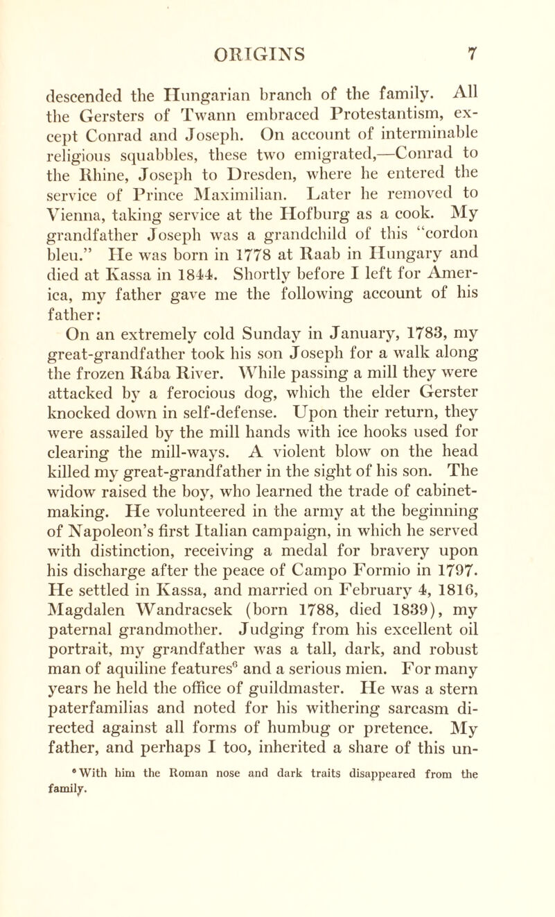 descended the Hungarian branch of the family. All the Gersters of Twann embraced Protestantism, ex¬ cept Conrad and Joseph. On account of interminable religious squabbles, these two emigrated,—Conrad to the Rhine, Joseph to Dresden, where he entered the service of Prince Maximilian. Later he removed to Vienna, taking service at the Hofburg as a cook. My grandfather Joseph was a grandchild of this “cordon hleu.” He was born in 1778 at Raab in Hungary and died at Ivassa in 1844. Shortly before I left for Amer¬ ica, my father gave me the following account of his father: On an extremely cold Sunday in January, 1783, my great-grandfather took his son Joseph for a walk along the frozen Raba River. While passing a mill they were attacked by a ferocious dog, which the elder Gerster knocked down in self-defense. Upon their return, they were assailed by the mill hands with ice hooks used for clearing the mill-ways. A violent blow on the head killed my great-grandfather in the sight of his son. The widow raised the boy, who learned the trade of cabinet¬ making. He volunteered in the army at the beginning of Napoleon’s first Italian campaign, in which he served with distinction, receiving a medal for bravery upon his discharge after the peace of Campo Formio in 1797- He settled in Ivassa, and married on February 4, 1816, Magdalen Wandracsek (born 1788, died 1839), my paternal grandmother. Judging from his excellent oil portrait, my grandfather was a tall, dark, and robust man of aquiline features0 and a serious mien. For many years he held the office of guildmaster. He was a stern paterfamilias and noted for his withering sarcasm di¬ rected against all forms of humbug or pretence. My father, and perhaps I too, inherited a share of this un- ®With him the Roman nose and dark traits disappeared from the family.