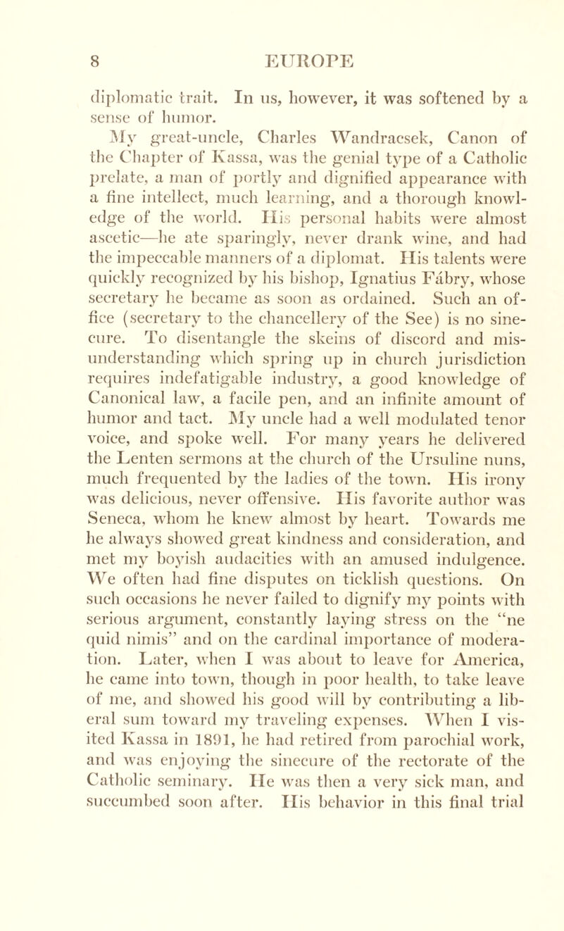 diplomatic trait. In us, however, it was softened by a sense of humor. My great-uncle, Charles Wandracsek, Canon of the Chapter of Kassa, was the genial type of a Catholic prelate, a man of portly and dignified appearance with a fine intellect, much learning, and a thorough knowl¬ edge of the world. His personal habits were almost ascetic—he ate sparingly, never drank wine, and had the impeccable manners of a diplomat. His talents were quickly recognized by his bishop, Ignatius Fabry, whose secretary he became as soon as ordained. Such an of¬ fice (secretary to the chancellery of the See) is no sine¬ cure. To disentangle the skeins of discord and mis¬ understanding which spring up in church jurisdiction requires indefatigable industry, a good knowledge of Canonical law, a facile pen, and an infinite amount of humor and tact. My uncle had a well modulated tenor voice, and spoke well. For many years he delivered the Lenten sermons at the church of the Ursuline nuns, much frequented by the ladies of the town. His irony was delicious, never offensive. His favorite author was Seneca, whom he knew almost by heart. Towards me he always showed great kindness and consideration, and met my boyish audacities with an amused indulgence. We often had fine disputes on ticklish questions. On such occasions he never failed to dignify my points with serious argument, constantly laying stress on the “ne quid nimis” and on the cardinal importance of modera¬ tion. Later, when I was about to leave for America, be came into town, though in poor health, to take leave of me, and showed his good will by contributing a lib¬ eral sum toward my traveling expenses. When I vis¬ ited Kassa in 1891, he had retired from parochial work, and was enjoying the sinecure of the rectorate of the Catholic seminary. lie was then a very sick man, and succumbed soon after. Ilis behavior in this final trial