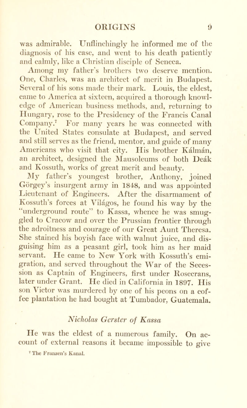 was admirable. Unflinchingly he informed me of the diagnosis of his case, and went to his death patiently and calmly, like a Christian disciple of Seneca. Among my father’s brothers two deserve mention. One, Charles, was an architect of merit in Budapest. Several of his sons made their mark. Louis, the eldest, came to America at sixteen, acquired a thorough knowl¬ edge of American business methods, and, returning to Hungary, rose to the Presidency of the Francis Canal Company.' For many years he was connected with the United States consulate at Budapest, and served and still serves as the friend, mentor, and guide of many Americans who visit that city. His brother Kalman, an architect, designed the Mausoleums of both Deak and Kossuth, works of great merit and beauty. My father’s youngest brother, Anthony, joined Gorgey’s insurgent army in 1848, and was appointed Lieutenant of Engineers. After the disarmament of Kossuth’s forces at Vilagos, he found his way by the “underground route” to Ivassa, whence he was smug¬ gled to Cracow and over the Prussian frontier through the adroitness and courage of our Great Aunt Theresa. She stained his boyish face with walnut juice, and dis¬ guising him as a peasant girl, took him as her maid servant. He came to New York with Kossuth’s emi¬ gration, and served throughout the War of the Seces¬ sion as Captain of Engineers, first under Rosecrans, later under Grant. He died in California in 1897. His son \ ictor was murdered by one of his peons on a cof¬ fee plantation he had bought at Tumbador, Guatemala. Nicholas- Gerster of Kassa He was the eldest of a numerous family. On ac¬ count of external reasons it became impossible to give 7 The Franzen’s KanuJ.