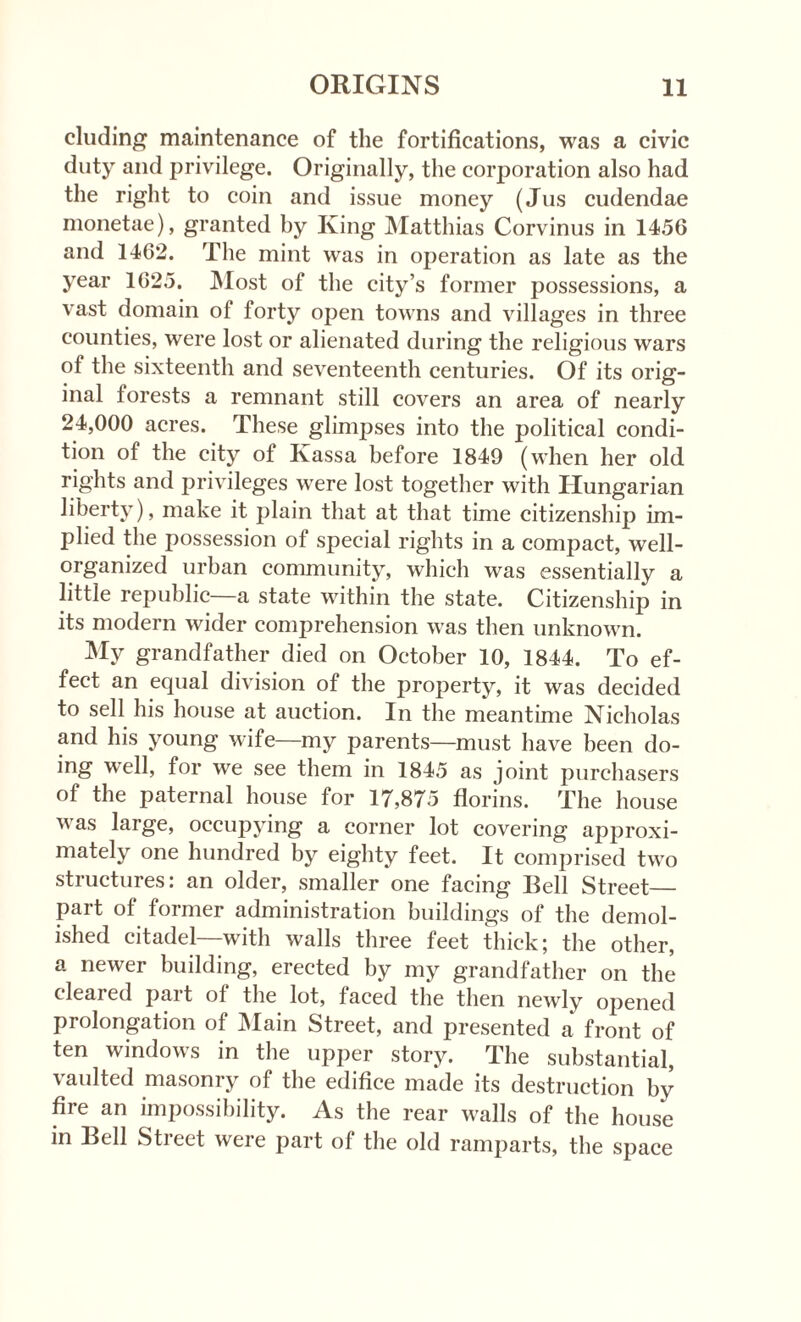 eluding maintenance of the fortifications, was a civic duty and privilege. Originally, the corporation also had the right to coin and issue money (Jus cudendae monetae), granted by King Matthias Corvinus in 1456 and 1462. The mint was in operation as late as the year 1625. Most of the city’s former possessions, a vast domain of forty oj)en towns and villages in three counties, were lost or alienated during the religious wars of the sixteenth and seventeenth centuries. Of its orig¬ inal forests a remnant still covers an area of nearly 24,000 acres. These glimpses into the political condi¬ tion of the city of Ivassa before 1849 (when her old rights and privileges were lost together with Hungarian liberty), make it plain that at that time citizenship im¬ plied the possession of special rights in a compact, well- organized urban community, which was essentially a little republic—a state within the state. Citizenship in its modern wider comprehension was then unknown. My grandfather died on October 10, 1844. To ef¬ fect an equal division of the property, it was decided to sell his house at auction. In the meantime Nicholas and his young wife—my parents—must have been do¬ ing well, for we see them in 1845 as joint purchasers of the paternal house for 17,875 florins. The house was large, occupying a corner lot covering approxi¬ mately one hundred by eighty feet. It comprised two structures: an older, smaller one facing Bell Street_ part of former administration buildings of the demol¬ ished citadel—with walls three feet thick; the other, a newer building, erected by my grandfather on the cleared part of the lot, faced the then newly opened prolongation of Main Street, and presented a front of ten windows in the upper story. The substantial, vaulted masonry of the edifice made its destruction by fire an impossibility. As the rear walls of the house in Bell Stieet weie part of the old ramparts, the space